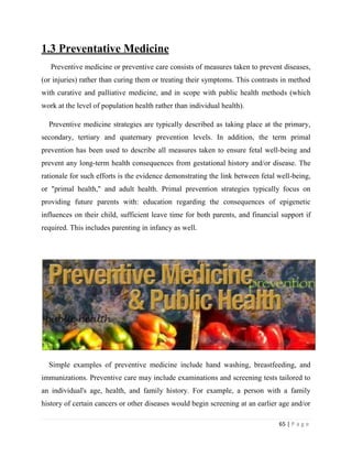 65 | P a g e
1.3 Preventative Medicine
Preventive medicine or preventive care consists of measures taken to prevent diseases,
(or injuries) rather than curing them or treating their symptoms. This contrasts in method
with curative and palliative medicine, and in scope with public health methods (which
work at the level of population health rather than individual health).
Preventive medicine strategies are typically described as taking place at the primary,
secondary, tertiary and quaternary prevention levels. In addition, the term primal
prevention has been used to describe all measures taken to ensure fetal well-being and
prevent any long-term health consequences from gestational history and/or disease. The
rationale for such efforts is the evidence demonstrating the link between fetal well-being,
or "primal health," and adult health. Primal prevention strategies typically focus on
providing future parents with: education regarding the consequences of epigenetic
influences on their child, sufficient leave time for both parents, and financial support if
required. This includes parenting in infancy as well.
Simple examples of preventive medicine include hand washing, breastfeeding, and
immunizations. Preventive care may include examinations and screening tests tailored to
an individual's age, health, and family history. For example, a person with a family
history of certain cancers or other diseases would begin screening at an earlier age and/or
 