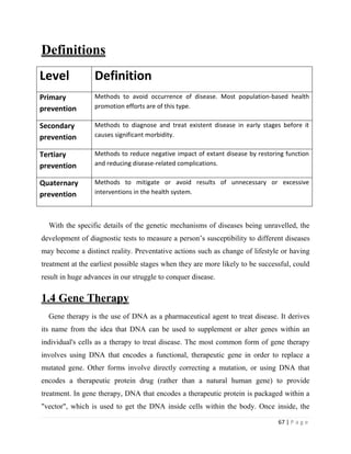 67 | P a g e
Definitions
With the specific details of the genetic mechanisms of diseases being unravelled, the
development of diagnostic tests to measure a person’s susceptibility to different diseases
may become a distinct reality. Preventative actions such as change of lifestyle or having
treatment at the earliest possible stages when they are more likely to be successful, could
result in huge advances in our struggle to conquer disease.
1.4 Gene Therapy
Gene therapy is the use of DNA as a pharmaceutical agent to treat disease. It derives
its name from the idea that DNA can be used to supplement or alter genes within an
individual's cells as a therapy to treat disease. The most common form of gene therapy
involves using DNA that encodes a functional, therapeutic gene in order to replace a
mutated gene. Other forms involve directly correcting a mutation, or using DNA that
encodes a therapeutic protein drug (rather than a natural human gene) to provide
treatment. In gene therapy, DNA that encodes a therapeutic protein is packaged within a
"vector", which is used to get the DNA inside cells within the body. Once inside, the
Level Definition
Primary
prevention
Methods to avoid occurrence of disease. Most population-based health
promotion efforts are of this type.
Secondary
prevention
Methods to diagnose and treat existent disease in early stages before it
causes significant morbidity.
Tertiary
prevention
Methods to reduce negative impact of extant disease by restoring function
and reducing disease-related complications.
Quaternary
prevention
Methods to mitigate or avoid results of unnecessary or excessive
interventions in the health system.
 