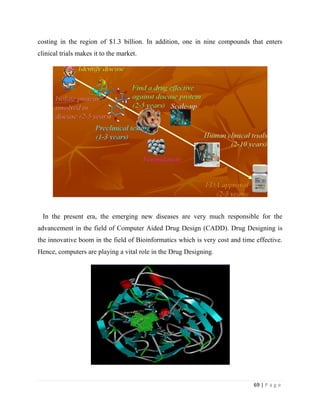 69 | P a g e
costing in the region of $1.3 billion. In addition, one in nine compounds that enters
clinical trials makes it to the market.
In the present era, the emerging new diseases are very much responsible for the
advancement in the field of Computer Aided Drug Design (CADD). Drug Designing is
the innovative boom in the field of Bioinformatics which is very cost and time effective.
Hence, computers are playing a vital role in the Drug Designing.
 
