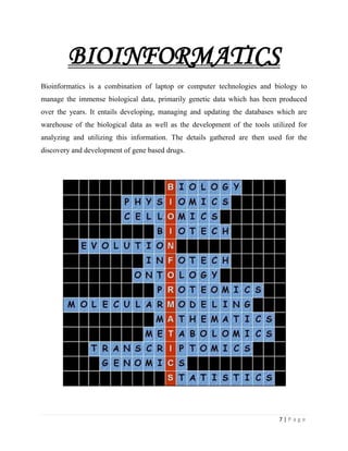 7 | P a g e
BIOINFORMATICS
Bioinformatics is a combination of laptop or computer technologies and biology to
manage the immense biological data, primarily genetic data which has been produced
over the years. It entails developing, managing and updating the databases which are
warehouse of the biological data as well as the development of the tools utilized for
analyzing and utilizing this information. The details gathered are then used for the
discovery and development of gene based drugs.
 
