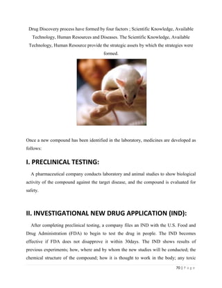 70 | P a g e
Drug Discovery process have formed by four factors ; Scientific Knowledge, Available
Technology, Human Resources and Diseases. The Scientific Knowledge, Available
Technology, Human Resource provide the strategic assets by which the strategies were
formed.
Once a new compound has been identified in the laboratory, medicines are developed as
follows:
I. PRECLINICAL TESTING:
A pharmaceutical company conducts laboratory and animal studies to show biological
activity of the compound against the target disease, and the compound is evaluated for
safety.
II. INVESTIGATIONAL NEW DRUG APPLICATION (IND):
After completing preclinical testing, a company files an IND with the U.S. Food and
Drug Administration (FDA) to begin to test the drug in people. The IND becomes
effective if FDA does not disapprove it within 30days. The IND shows results of
previous experiments; how, where and by whom the new studies will be conducted; the
chemical structure of the compound; how it is thought to work in the body; any toxic
 