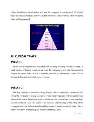 71 | P a g e
effects found in the animal studies; and how the compound is manufactured. All clinical
trials must be reviewed and approved by the Institutional Review Board (IRB) where the
trials will be conducted.
III. CLINICAL TRIALS:
PHASE-1:
In this studies are primarily concerned with assessing the drug candidate’s safety. A
small number of healthy volunteers are given the compound to test what happens to the
drug in the human body – how it is absorbed, metabolized and excreted. About 70% of
drug candidates pass this initial phase of testing.
PHASE-2:
The drug candidate is tested for efficacy. Usually, this is explored in a randomised trial
where the compound or a drug is given to several hundred patients with the condition or
disease to be treated. Depending on the condition the trial can last from several months to
several number of years. The output is an increased understanding of the safety of the
compound and clear information about effectiveness. If a drug passes this phase, then it
can be considered that the drug can be considered truly a drug.
 