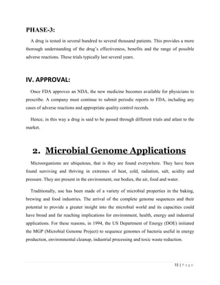 72 | P a g e
PHASE-3:
A drug is tested in several hundred to several thousand patients. This provides a more
thorough understanding of the drug’s effectiveness, benefits and the range of possible
adverse reactions. These trials typically last several years.
IV. APPROVAL:
Once FDA approves an NDA, the new medicine becomes available for physicians to
prescribe. A company must continue to submit periodic reports to FDA, including any
cases of adverse reactions and appropriate quality control records.
Hence, in this way a drug is said to be passed through different trials and atlast to the
market.
2. Microbial Genome Applications
Microorganisms are ubiquitous, that is they are found everywhere. They have been
found surviving and thriving in extremes of heat, cold, radiation, salt, acidity and
pressure. They are present in the environment, our bodies, the air, food and water.
Traditionally, use has been made of a variety of microbial properties in the baking,
brewing and food industries. The arrival of the complete genome sequences and their
potential to provide a greater insight into the microbial world and its capacities could
have broad and far reaching implications for environment, health, energy and industrial
applications. For these reasons, in 1994, the US Department of Energy (DOE) initiated
the MGP (Microbial Genome Project) to sequence genomes of bacteria useful in energy
production, environmental cleanup, industrial processing and toxic waste reduction.
 