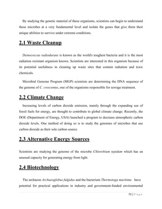 73 | P a g e
By studying the genetic material of these organisms, scientists can begin to understand
these microbes at a very fundamental level and isolate the genes that give them their
unique abilities to survive under extreme conditions.
2.1 Waste Cleanup
Deinococcus radiodurans is known as the world's toughest bacteria and it is the most
radiation resistant organism known. Scientists are interested in this organism because of
its potential usefulness in cleaning up waste sites that contain radiation and toxic
chemicals.
Microbial Genome Program (MGP) scientists are determining the DNA sequence of
the genome of C. crescentus, one of the organisms responsible for sewage treatment.
2.2 Climate Change
Increasing levels of carbon dioxide emission, mainly through the expanding use of
fossil fuels for energy, are thought to contribute to global climate change. Recently, the
DOE (Department of Energy, USA) launched a program to decrease atmospheric carbon
dioxide levels. One method of doing so is to study the genomes of microbes that use
carbon dioxide as their sole carbon source.
2.3 Alternative Energy Sources
Scientists are studying the genome of the microbe Chlorobium tepidum which has an
unusual capacity for generating energy from light.
2.4 Biotechnology
The archaeon Archaeoglobus fulgidus and the bacterium Thermotoga maritima have
potential for practical applications in industry and government-funded environmental
 