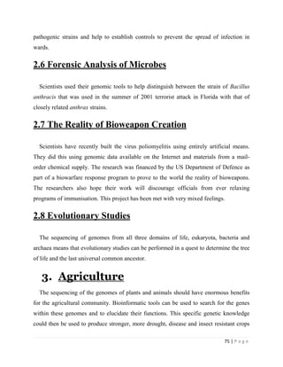 75 | P a g e
pathogenic strains and help to establish controls to prevent the spread of infection in
wards.
2.6 Forensic Analysis of Microbes
Scientists used their genomic tools to help distinguish between the strain of Bacillus
anthracis that was used in the summer of 2001 terrorist attack in Florida with that of
closely related anthrax strains.
2.7 The Reality of Bioweapon Creation
Scientists have recently built the virus poliomyelitis using entirely artificial means.
They did this using genomic data available on the Internet and materials from a mail-
order chemical supply. The research was financed by the US Department of Defence as
part of a biowarfare response program to prove to the world the reality of bioweapons.
The researchers also hope their work will discourage officials from ever relaxing
programs of immunisation. This project has been met with very mixed feelings.
2.8 Evolutionary Studies
The sequencing of genomes from all three domains of life, eukaryota, bacteria and
archaea means that evolutionary studies can be performed in a quest to determine the tree
of life and the last universal common ancestor.
3. Agriculture
The sequencing of the genomes of plants and animals should have enormous benefits
for the agricultural community. Bioinformatic tools can be used to search for the genes
within these genomes and to elucidate their functions. This specific genetic knowledge
could then be used to produce stronger, more drought, disease and insect resistant crops
 