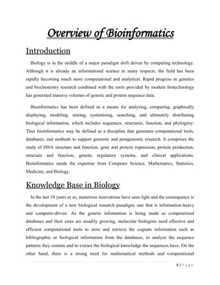 8 | P a g e
Overview of Bioinformatics
Introduction
Biology is in the middle of a major paradigm shift driven by computing technology.
Although it is already an informational science in many respects, the field has been
rapidly becoming much more computational and analytical. Rapid progress in genetics
and biochemistry research combined with the tools provided by modern biotechnology
has generated massive volumes of genetic and protein sequence data.
Bioinformatics has been defined as a means for analysing, comparing, graphically
displaying, modeling, storing, systemising, searching, and ultimately distributing
biological information, which includes sequences, structures, function, and phylogeny.
Thus bioinformatics may be defined as a discipline that generates computational tools,
databases, and methods to support genomic and postgenomic research. It comprises the
study of DNA structure and function, gene and protein expression, protein production,
structure and function, genetic regulatory systems, and clinical applications.
Bioinformatics needs the expertise from Computer Science, Mathematics, Statistics,
Medicine, and Biology.
Knowledge Base in Biology
In the last 10 years or so, numerous innovations have seen light and the consequence is
the development of a new biological research paradigm, one that is information-heavy
and computer-driven. As the genetic information is being made as computerized
databases and their sizes are steadily growing, molecular biologists need effective and
efficient computational tools to store and retrieve the cognate information such as
bibliographic or biological information from the databases, to analyze the sequence
patterns they contain and to extract the biological knowledge the sequences have. On the
other hand, there is a strong need for mathematical methods and computational
 
