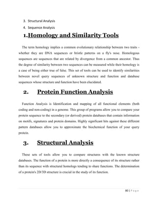 80 | P a g e
3. Structural Analysis
4. Sequence Analysis
1.Homology and Similarity Tools
The term homology implies a common evolutionary relationship between two traits -
whether they are DNA sequences or bristle patterns on a fly's nose. Homologous
sequences are sequences that are related by divergence from a common ancestor. Thus
the degree of similarity between two sequences can be measured while their homology is
a case of being either true of false. This set of tools can be used to identify similarities
between novel query sequences of unknown structure and function and database
sequences whose structure and function have been elucidated.
2. Protein Function Analysis
Function Analysis is Identification and mapping of all functional elements (both
coding and non-coding) in a genome. This group of programs allow you to compare your
protein sequence to the secondary (or derived) protein databases that contain information
on motifs, signatures and protein domains. Highly significant hits against these different
pattern databases allow you to approximate the biochemical function of your query
protein.
3. Structural Analysis
These sets of tools allow you to compare structures with the known structure
databases. The function of a protein is more directly a consequence of its structure rather
than its sequence with structural homologs tending to share functions. The determination
of a protein's 2D/3D structure is crucial in the study of its function.
 