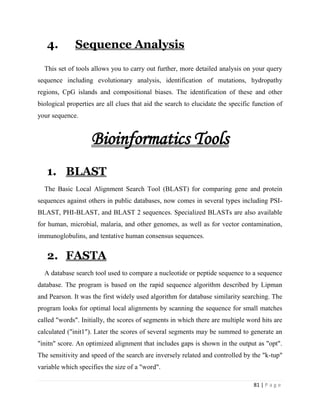 81 | P a g e
4. Sequence Analysis
This set of tools allows you to carry out further, more detailed analysis on your query
sequence including evolutionary analysis, identification of mutations, hydropathy
regions, CpG islands and compositional biases. The identification of these and other
biological properties are all clues that aid the search to elucidate the specific function of
your sequence.
Bioinformatics Tools
1. BLAST
The Basic Local Alignment Search Tool (BLAST) for comparing gene and protein
sequences against others in public databases, now comes in several types including PSI-
BLAST, PHI-BLAST, and BLAST 2 sequences. Specialized BLASTs are also available
for human, microbial, malaria, and other genomes, as well as for vector contamination,
immunoglobulins, and tentative human consensus sequences.
2. FASTA
A database search tool used to compare a nucleotide or peptide sequence to a sequence
database. The program is based on the rapid sequence algorithm described by Lipman
and Pearson. It was the first widely used algorithm for database similarity searching. The
program looks for optimal local alignments by scanning the sequence for small matches
called "words". Initially, the scores of segments in which there are multiple word hits are
calculated ("init1"). Later the scores of several segments may be summed to generate an
"initn" score. An optimized alignment that includes gaps is shown in the output as "opt".
The sensitivity and speed of the search are inversely related and controlled by the "k-tup"
variable which specifies the size of a "word".
 