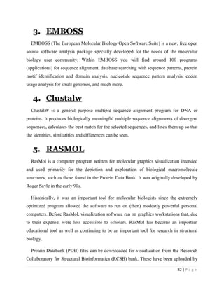 82 | P a g e
3. EMBOSS
EMBOSS (The European Molecular Biology Open Software Suite) is a new, free open
source software analysis package specially developed for the needs of the molecular
biology user community. Within EMBOSS you will find around 100 programs
(applications) for sequence alignment, database searching with sequence patterns, protein
motif identification and domain analysis, nucleotide sequence pattern analysis, codon
usage analysis for small genomes, and much more.
4. Clustalw
ClustalW is a general purpose multiple sequence alignment program for DNA or
proteins. It produces biologically meaningful multiple sequence alignments of divergent
sequences, calculates the best match for the selected sequences, and lines them up so that
the identities, similarities and differences can be seen.
5. RASMOL
RasMol is a computer program written for molecular graphics visualization intended
and used primarily for the depiction and exploration of biological macromolecule
structures, such as those found in the Protein Data Bank. It was originally developed by
Roger Sayle in the early 90s.
Historically, it was an important tool for molecular biologists since the extremely
optimized program allowed the software to run on (then) modestly powerful personal
computers. Before RasMol, visualization software ran on graphics workstations that, due
to their expense, were less accessible to scholars. RasMol has become an important
educational tool as well as continuing to be an important tool for research in structural
biology.
Protein Databank (PDB) files can be downloaded for visualization from the Research
Collaboratory for Structural Bioinformatics (RCSB) bank. These have been uploaded by
 