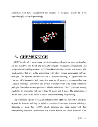 83 | P a g e
researchers who have characterized the structure of molecules usually by X-ray
crystallography or NMR spectroscopy.
6. CHEMSKETCH
ACD/ChemSketch is an advanced chemical drawing tool and is the accepted interface
for the industry's best NMR and molecular property predictions, nomenclature, and
analytical data handling software. ACD/ChemSketch is also available as freeware, with
functionalities that are highly competitive with other popular commercial software
packages. The freeware contains tools for 2D structure cleaning, 3D optimization and
viewing, InChI generation and conversion, drawing of polymers, organometallics, and
Markush structures—capabilities that are not even included in some of the commercial
packages from other software producers. Also included is an IUPAC systematic naming
capability for molecules with fewer than 50 atoms and 3 rings. The capabilities of
ACD/ChemSketch can be further extended and customized by programming.
The commercial version of ACD/ChemSketch offers additional capabilities above and
beyond the freeware offering. It includes a number of advanced features including a
dictionary of more than 165,000 trivial, common, and trade names with their
corresponding structures. It allows the user to view SDfiles, and search Microsoft Word
 