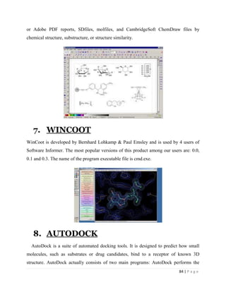 84 | P a g e
or Adobe PDF reports, SDfiles, molfiles, and CambridgeSoft ChemDraw files by
chemical structure, substructure, or structure similarity.
7. WINCOOT
WinCoot is developed by Bernhard Lohkamp & Paul Emsley and is used by 4 users of
Software Informer. The most popular versions of this product among our users are: 0.0,
0.1 and 0.3. The name of the program executable file is cmd.exe.
8. AUTODOCK
AutoDock is a suite of automated docking tools. It is designed to predict how small
molecules, such as substrates or drug candidates, bind to a receptor of known 3D
structure. AutoDock actually consists of two main programs: AutoDock performs the
 