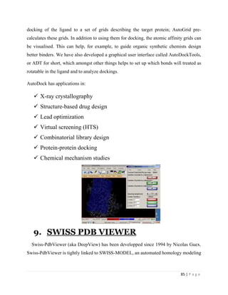 85 | P a g e
docking of the ligand to a set of grids describing the target protein; AutoGrid pre-
calculates these grids. In addition to using them for docking, the atomic affinity grids can
be visualised. This can help, for example, to guide organic synthetic chemists design
better binders. We have also developed a graphical user interface called AutoDockTools,
or ADT for short, which amongst other things helps to set up which bonds will treated as
rotatable in the ligand and to analyze dockings.
AutoDock has applications in:
 X-ray crystallography
 Structure-based drug design
 Lead optimization
 Virtual screening (HTS)
 Combinatorial library design
 Protein-protein docking
 Chemical mechanism studies
9. SWISS PDB VIEWER
Swiss-PdbViewer (aka DeepView) has been developped since 1994 by Nicolas Guex.
Swiss-PdbViewer is tightly linked to SWISS-MODEL, an automated homology modeling
 