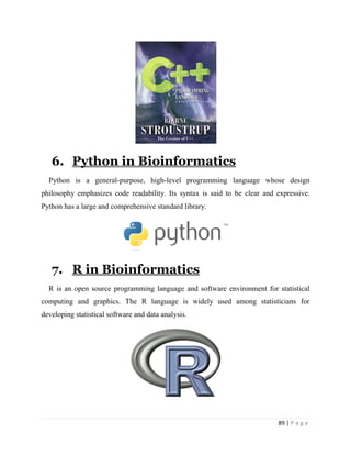 89 | P a g e
6. Python in Bioinformatics
Python is a general-purpose, high-level programming language whose design
philosophy emphasizes code readability. Its syntax is said to be clear and expressive.
Python has a large and comprehensive standard library.
7. R in Bioinformatics
R is an open source programming language and software environment for statistical
computing and graphics. The R language is widely used among statisticians for
developing statistical software and data analysis.
 