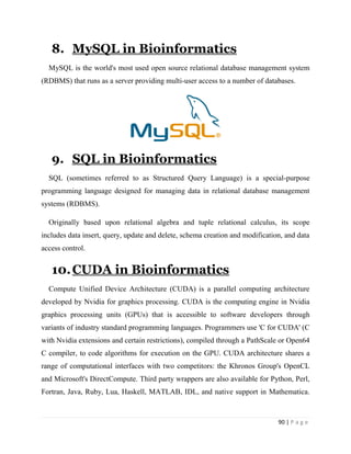 90 | P a g e
8. MySQL in Bioinformatics
MySQL is the world's most used open source relational database management system
(RDBMS) that runs as a server providing multi-user access to a number of databases.
9. SQL in Bioinformatics
SQL (sometimes referred to as Structured Query Language) is a special-purpose
programming language designed for managing data in relational database management
systems (RDBMS).
Originally based upon relational algebra and tuple relational calculus, its scope
includes data insert, query, update and delete, schema creation and modification, and data
access control.
10.CUDA in Bioinformatics
Compute Unified Device Architecture (CUDA) is a parallel computing architecture
developed by Nvidia for graphics processing. CUDA is the computing engine in Nvidia
graphics processing units (GPUs) that is accessible to software developers through
variants of industry standard programming languages. Programmers use 'C for CUDA' (C
with Nvidia extensions and certain restrictions), compiled through a PathScale or Open64
C compiler, to code algorithms for execution on the GPU. CUDA architecture shares a
range of computational interfaces with two competitors: the Khronos Group's OpenCL
and Microsoft's DirectCompute. Third party wrappers are also available for Python, Perl,
Fortran, Java, Ruby, Lua, Haskell, MATLAB, IDL, and native support in Mathematica.
 
