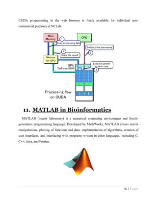 91 | P a g e
CUDA programming in the web browser is freely available for individual non-
commercial purposes in NCLab.
11. MATLAB in Bioinformatics
MATLAB (matrix laboratory) is a numerical computing environment and fourth-
generation programming language. Developed by MathWorks, MATLAB allows matrix
manipulations, plotting of functions and data, implementation of algorithms, creation of
user interfaces, and interfacing with programs written in other languages, including C,
C++, Java, and Fortran.
 