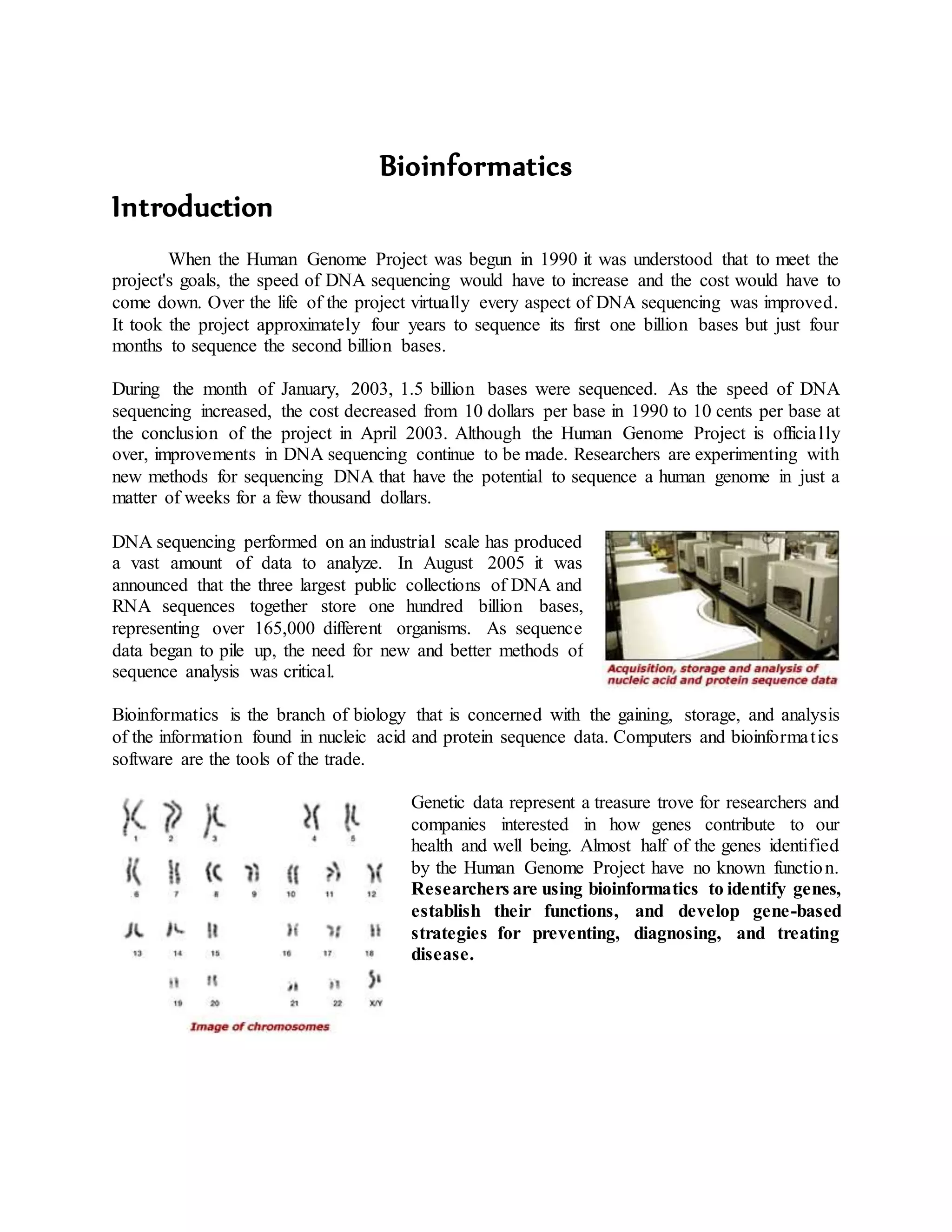 Bioinformatics
Introduction
When the Human Genome Project was begun in 1990 it was understood that to meet the
project's goals, the speed of DNA sequencing would have to increase and the cost would have to
come down. Over the life of the project virtually every aspect of DNA sequencing was improved.
It took the project approximately four years to sequence its first one billion bases but just four
months to sequence the second billion bases.
During the month of January, 2003, 1.5 billion bases were sequenced. As the speed of DNA
sequencing increased, the cost decreased from 10 dollars per base in 1990 to 10 cents per base at
the conclusion of the project in April 2003. Although the Human Genome Project is officially
over, improvements in DNA sequencing continue to be made. Researchers are experimenting with
new methods for sequencing DNA that have the potential to sequence a human genome in just a
matter of weeks for a few thousand dollars.
DNA sequencing performed on an industrial scale has produced
a vast amount of data to analyze. In August 2005 it was
announced that the three largest public collections of DNA and
RNA sequences together store one hundred billion bases,
representing over 165,000 different organisms. As sequence
data began to pile up, the need for new and better methods of
sequence analysis was critical.
Bioinformatics is the branch of biology that is concerned with the gaining, storage, and analysis
of the information found in nucleic acid and protein sequence data. Computers and bioinformatics
software are the tools of the trade.
Genetic data represent a treasure trove for researchers and
companies interested in how genes contribute to our
health and well being. Almost half of the genes identified
by the Human Genome Project have no known function.
Researchers are using bioinformatics to identify genes,
establish their functions, and develop gene-based
strategies for preventing, diagnosing, and treating
disease.
 