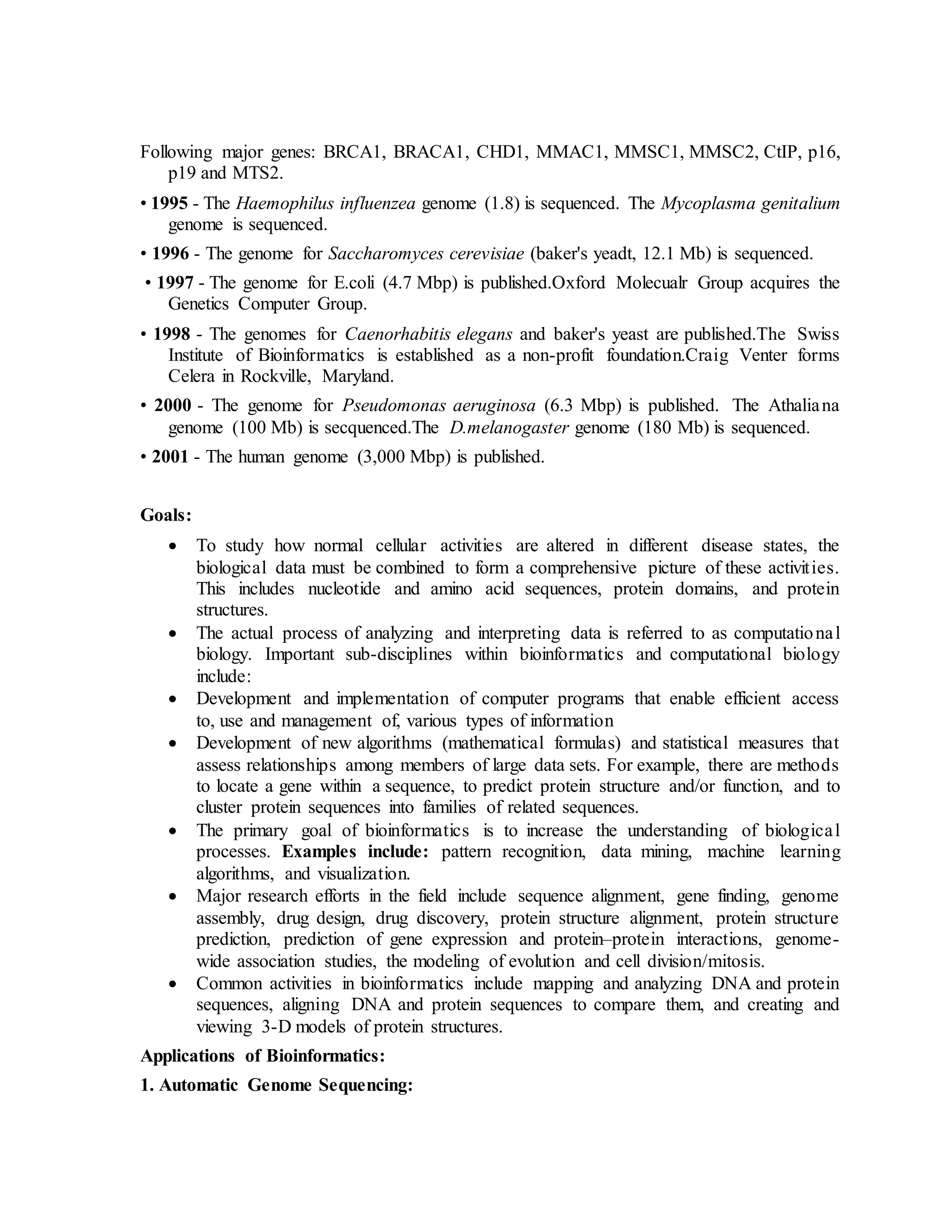 Following major genes: BRCA1, BRACA1, CHD1, MMAC1, MMSC1, MMSC2, CtIP, p16,
p19 and MTS2.
• 1995 - The Haemophilus influenzea genome (1.8) is sequenced. The Mycoplasma genitalium
genome is sequenced.
• 1996 - The genome for Saccharomyces cerevisiae (baker's yeadt, 12.1 Mb) is sequenced.
• 1997 - The genome for E.coli (4.7 Mbp) is published.Oxford Molecualr Group acquires the
Genetics Computer Group.
• 1998 - The genomes for Caenorhabitis elegans and baker's yeast are published.The Swiss
Institute of Bioinformatics is established as a non-profit foundation.Craig Venter forms
Celera in Rockville, Maryland.
• 2000 - The genome for Pseudomonas aeruginosa (6.3 Mbp) is published. The Athaliana
genome (100 Mb) is secquenced.The D.melanogaster genome (180 Mb) is sequenced.
• 2001 - The human genome (3,000 Mbp) is published.
Goals:
 To study how normal cellular activities are altered in different disease states, the
biological data must be combined to form a comprehensive picture of these activities.
This includes nucleotide and amino acid sequences, protein domains, and protein
structures.
 The actual process of analyzing and interpreting data is referred to as computational
biology. Important sub-disciplines within bioinformatics and computational biology
include:
 Development and implementation of computer programs that enable efficient access
to, use and management of, various types of information
 Development of new algorithms (mathematical formulas) and statistical measures that
assess relationships among members of large data sets. For example, there are methods
to locate a gene within a sequence, to predict protein structure and/or function, and to
cluster protein sequences into families of related sequences.
 The primary goal of bioinformatics is to increase the understanding of biological
processes. Examples include: pattern recognition, data mining, machine learning
algorithms, and visualization.
 Major research efforts in the field include sequence alignment, gene finding, genome
assembly, drug design, drug discovery, protein structure alignment, protein structure
prediction, prediction of gene expression and protein–protein interactions, genome-
wide association studies, the modeling of evolution and cell division/mitosis.
 Common activities in bioinformatics include mapping and analyzing DNA and protein
sequences, aligning DNA and protein sequences to compare them, and creating and
viewing 3-D models of protein structures.
Applications of Bioinformatics:
1. Automatic Genome Sequencing:
 