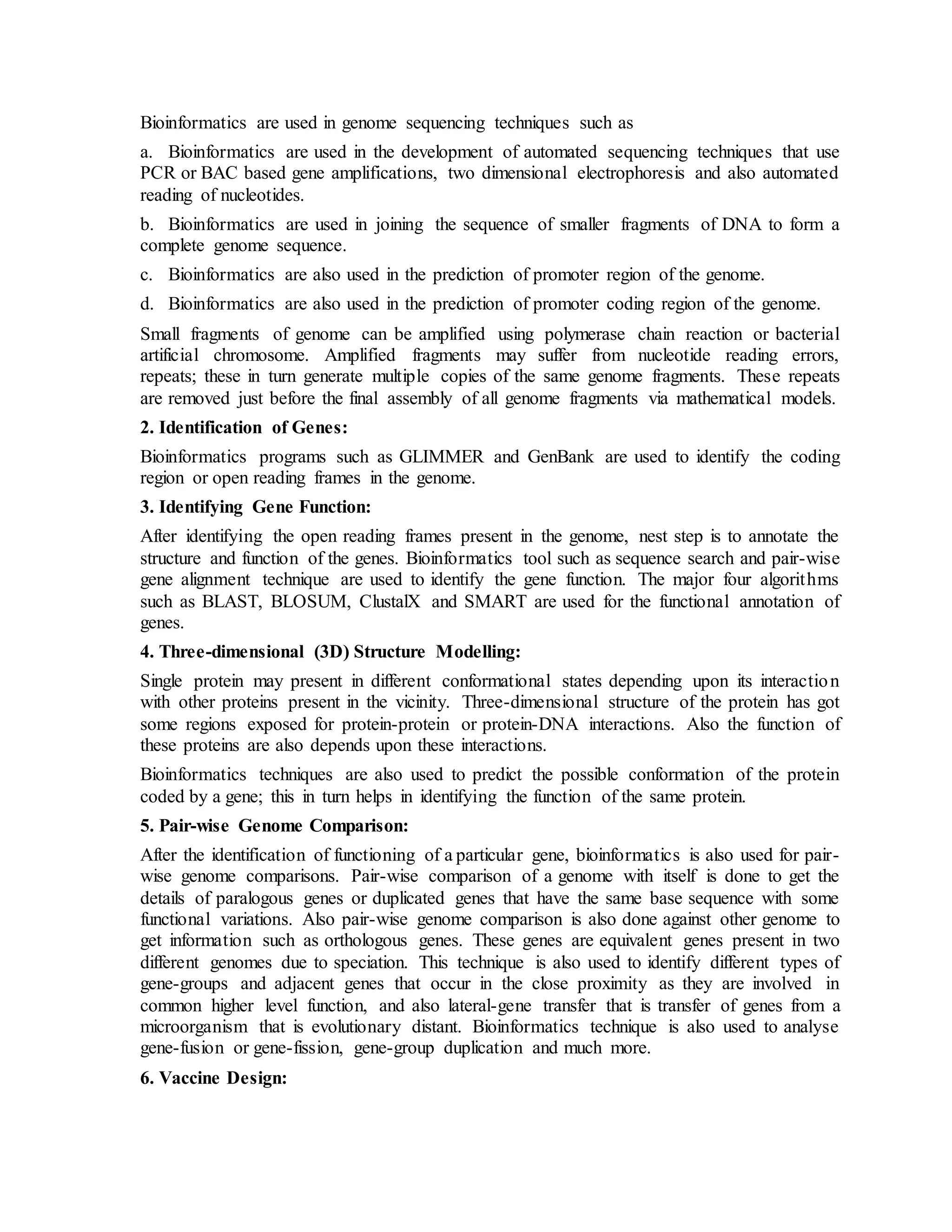 Bioinformatics are used in genome sequencing techniques such as
a. Bioinformatics are used in the development of automated sequencing techniques that use
PCR or BAC based gene amplifications, two dimensional electrophoresis and also automated
reading of nucleotides.
b. Bioinformatics are used in joining the sequence of smaller fragments of DNA to form a
complete genome sequence.
c. Bioinformatics are also used in the prediction of promoter region of the genome.
d. Bioinformatics are also used in the prediction of promoter coding region of the genome.
Small fragments of genome can be amplified using polymerase chain reaction or bacterial
artificial chromosome. Amplified fragments may suffer from nucleotide reading errors,
repeats; these in turn generate multiple copies of the same genome fragments. These repeats
are removed just before the final assembly of all genome fragments via mathematical models.
2. Identification of Genes:
Bioinformatics programs such as GLIMMER and GenBank are used to identify the coding
region or open reading frames in the genome.
3. Identifying Gene Function:
After identifying the open reading frames present in the genome, nest step is to annotate the
structure and function of the genes. Bioinformatics tool such as sequence search and pair-wise
gene alignment technique are used to identify the gene function. The major four algorithms
such as BLAST, BLOSUM, ClustalX and SMART are used for the functional annotation of
genes.
4. Three-dimensional (3D) Structure Modelling:
Single protein may present in different conformational states depending upon its interaction
with other proteins present in the vicinity. Three-dimensional structure of the protein has got
some regions exposed for protein-protein or protein-DNA interactions. Also the function of
these proteins are also depends upon these interactions.
Bioinformatics techniques are also used to predict the possible conformation of the protein
coded by a gene; this in turn helps in identifying the function of the same protein.
5. Pair-wise Genome Comparison:
After the identification of functioning of a particular gene, bioinformatics is also used for pair-
wise genome comparisons. Pair-wise comparison of a genome with itself is done to get the
details of paralogous genes or duplicated genes that have the same base sequence with some
functional variations. Also pair-wise genome comparison is also done against other genome to
get information such as orthologous genes. These genes are equivalent genes present in two
different genomes due to speciation. This technique is also used to identify different types of
gene-groups and adjacent genes that occur in the close proximity as they are involved in
common higher level function, and also lateral-gene transfer that is transfer of genes from a
microorganism that is evolutionary distant. Bioinformatics technique is also used to analyse
gene-fusion or gene-fission, gene-group duplication and much more.
6. Vaccine Design:
 