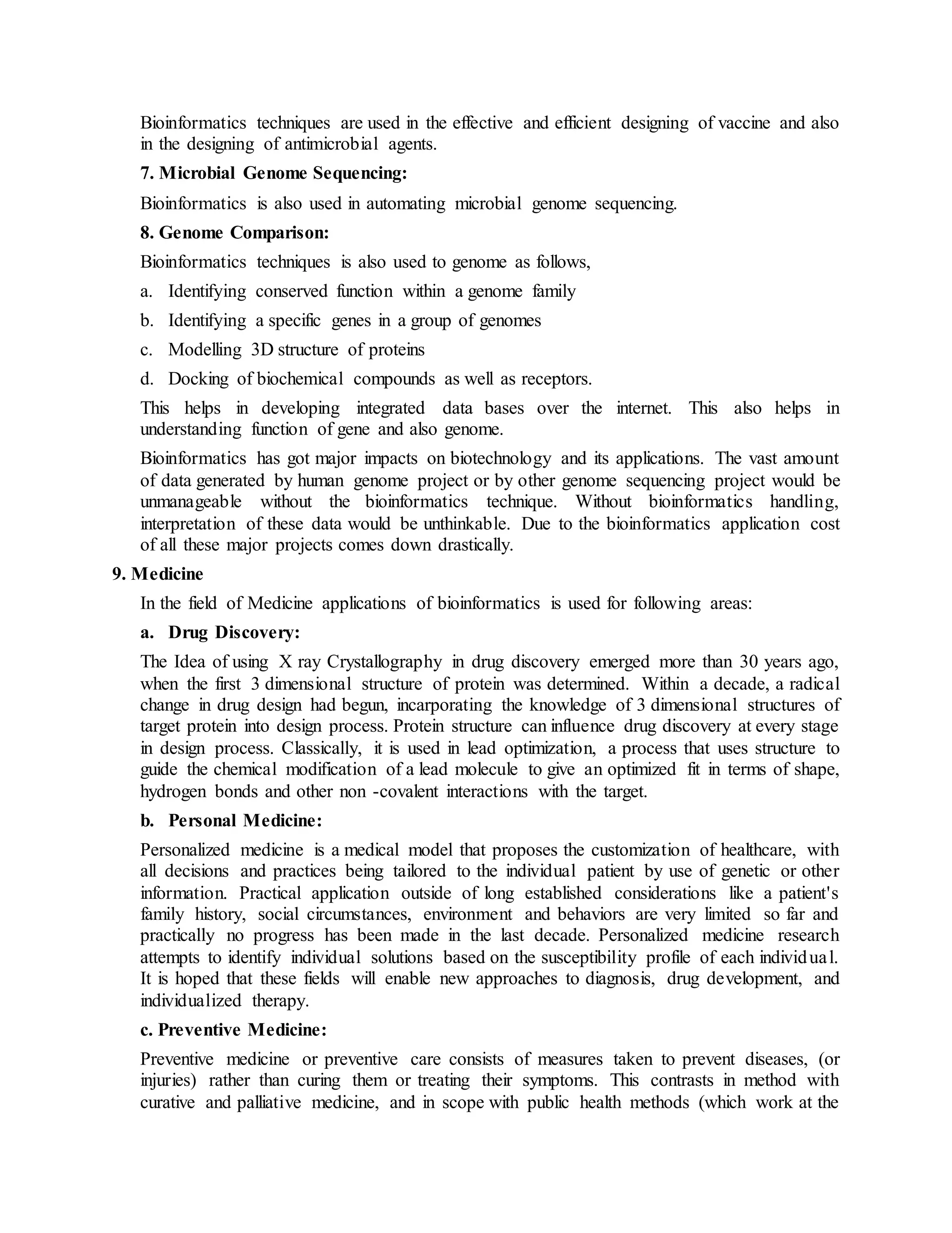 Bioinformatics techniques are used in the effective and efficient designing of vaccine and also
in the designing of antimicrobial agents.
7. Microbial Genome Sequencing:
Bioinformatics is also used in automating microbial genome sequencing.
8. Genome Comparison:
Bioinformatics techniques is also used to genome as follows,
a. Identifying conserved function within a genome family
b. Identifying a specific genes in a group of genomes
c. Modelling 3D structure of proteins
d. Docking of biochemical compounds as well as receptors.
This helps in developing integrated data bases over the internet. This also helps in
understanding function of gene and also genome.
Bioinformatics has got major impacts on biotechnology and its applications. The vast amount
of data generated by human genome project or by other genome sequencing project would be
unmanageable without the bioinformatics technique. Without bioinformatics handling,
interpretation of these data would be unthinkable. Due to the bioinformatics application cost
of all these major projects comes down drastically.
9. Medicine
In the field of Medicine applications of bioinformatics is used for following areas:
a. Drug Discovery:
The Idea of using X ray Crystallography in drug discovery emerged more than 30 years ago,
when the first 3 dimensional structure of protein was determined. Within a decade, a radical
change in drug design had begun, incarporating the knowledge of 3 dimensional structures of
target protein into design process. Protein structure can influence drug discovery at every stage
in design process. Classically, it is used in lead optimization, a process that uses structure to
guide the chemical modification of a lead molecule to give an optimized fit in terms of shape,
hydrogen bonds and other non -covalent interactions with the target.
b. Personal Medicine:
Personalized medicine is a medical model that proposes the customization of healthcare, with
all decisions and practices being tailored to the individual patient by use of genetic or other
information. Practical application outside of long established considerations like a patient's
family history, social circumstances, environment and behaviors are very limited so far and
practically no progress has been made in the last decade. Personalized medicine research
attempts to identify individual solutions based on the susceptibility profile of each individual.
It is hoped that these fields will enable new approaches to diagnosis, drug development, and
individualized therapy.
c. Preventive Medicine:
Preventive medicine or preventive care consists of measures taken to prevent diseases, (or
injuries) rather than curing them or treating their symptoms. This contrasts in method with
curative and palliative medicine, and in scope with public health methods (which work at the
 