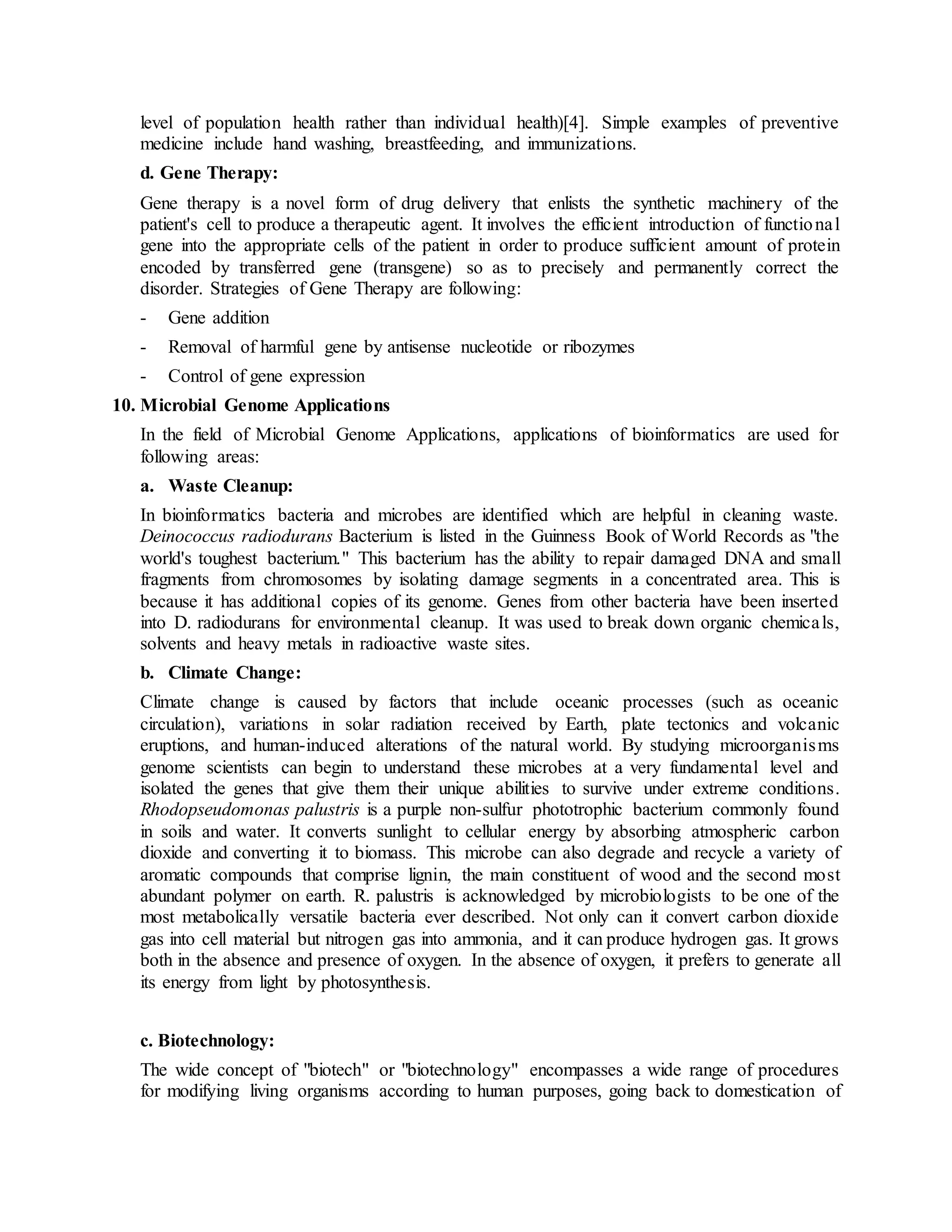 level of population health rather than individual health)[4]. Simple examples of preventive
medicine include hand washing, breastfeeding, and immunizations.
d. Gene Therapy:
Gene therapy is a novel form of drug delivery that enlists the synthetic machinery of the
patient's cell to produce a therapeutic agent. It involves the efficient introduction of functional
gene into the appropriate cells of the patient in order to produce sufficient amount of protein
encoded by transferred gene (transgene) so as to precisely and permanently correct the
disorder. Strategies of Gene Therapy are following:
- Gene addition
- Removal of harmful gene by antisense nucleotide or ribozymes
- Control of gene expression
10. Microbial Genome Applications
In the field of Microbial Genome Applications, applications of bioinformatics are used for
following areas:
a. Waste Cleanup:
In bioinformatics bacteria and microbes are identified which are helpful in cleaning waste.
Deinococcus radiodurans Bacterium is listed in the Guinness Book of World Records as "the
world's toughest bacterium." This bacterium has the ability to repair damaged DNA and small
fragments from chromosomes by isolating damage segments in a concentrated area. This is
because it has additional copies of its genome. Genes from other bacteria have been inserted
into D. radiodurans for environmental cleanup. It was used to break down organic chemicals,
solvents and heavy metals in radioactive waste sites.
b. Climate Change:
Climate change is caused by factors that include oceanic processes (such as oceanic
circulation), variations in solar radiation received by Earth, plate tectonics and volcanic
eruptions, and human-induced alterations of the natural world. By studying microorganisms
genome scientists can begin to understand these microbes at a very fundamental level and
isolated the genes that give them their unique abilities to survive under extreme conditions.
Rhodopseudomonas palustris is a purple non-sulfur phototrophic bacterium commonly found
in soils and water. It converts sunlight to cellular energy by absorbing atmospheric carbon
dioxide and converting it to biomass. This microbe can also degrade and recycle a variety of
aromatic compounds that comprise lignin, the main constituent of wood and the second most
abundant polymer on earth. R. palustris is acknowledged by microbiologists to be one of the
most metabolically versatile bacteria ever described. Not only can it convert carbon dioxide
gas into cell material but nitrogen gas into ammonia, and it can produce hydrogen gas. It grows
both in the absence and presence of oxygen. In the absence of oxygen, it prefers to generate all
its energy from light by photosynthesis.
c. Biotechnology:
The wide concept of "biotech" or "biotechnology" encompasses a wide range of procedures
for modifying living organisms according to human purposes, going back to domestication of
 