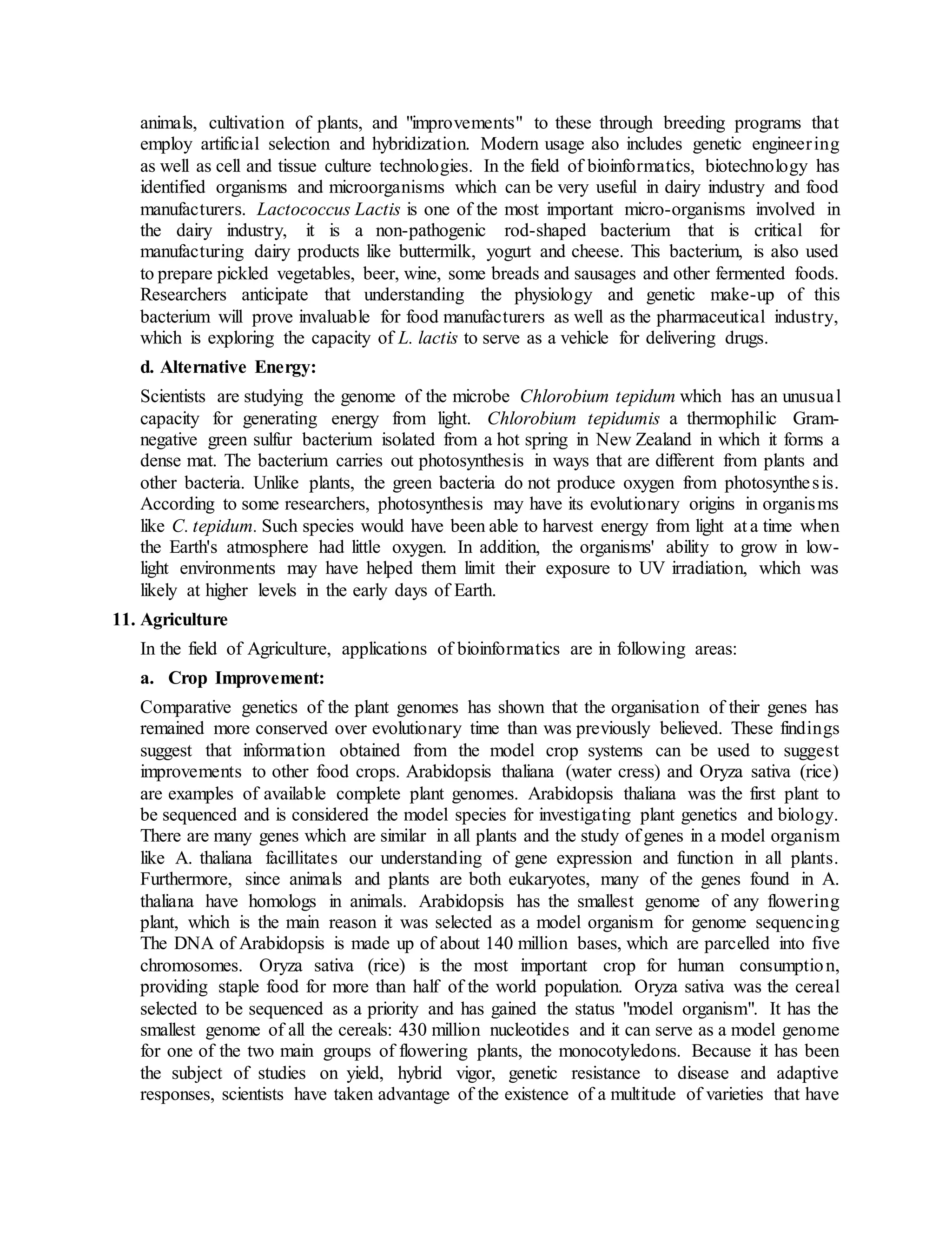 animals, cultivation of plants, and "improvements" to these through breeding programs that
employ artificial selection and hybridization. Modern usage also includes genetic engineering
as well as cell and tissue culture technologies. In the field of bioinformatics, biotechnology has
identified organisms and microorganisms which can be very useful in dairy industry and food
manufacturers. Lactococcus Lactis is one of the most important micro-organisms involved in
the dairy industry, it is a non-pathogenic rod-shaped bacterium that is critical for
manufacturing dairy products like buttermilk, yogurt and cheese. This bacterium, is also used
to prepare pickled vegetables, beer, wine, some breads and sausages and other fermented foods.
Researchers anticipate that understanding the physiology and genetic make-up of this
bacterium will prove invaluable for food manufacturers as well as the pharmaceutical industry,
which is exploring the capacity of L. lactis to serve as a vehicle for delivering drugs.
d. Alternative Energy:
Scientists are studying the genome of the microbe Chlorobium tepidum which has an unusual
capacity for generating energy from light. Chlorobium tepidumis a thermophilic Gram-
negative green sulfur bacterium isolated from a hot spring in New Zealand in which it forms a
dense mat. The bacterium carries out photosynthesis in ways that are different from plants and
other bacteria. Unlike plants, the green bacteria do not produce oxygen from photosynthesis.
According to some researchers, photosynthesis may have its evolutionary origins in organisms
like C. tepidum. Such species would have been able to harvest energy from light at a time when
the Earth's atmosphere had little oxygen. In addition, the organisms' ability to grow in low-
light environments may have helped them limit their exposure to UV irradiation, which was
likely at higher levels in the early days of Earth.
11. Agriculture
In the field of Agriculture, applications of bioinformatics are in following areas:
a. Crop Improvement:
Comparative genetics of the plant genomes has shown that the organisation of their genes has
remained more conserved over evolutionary time than was previously believed. These findings
suggest that information obtained from the model crop systems can be used to suggest
improvements to other food crops. Arabidopsis thaliana (water cress) and Oryza sativa (rice)
are examples of available complete plant genomes. Arabidopsis thaliana was the first plant to
be sequenced and is considered the model species for investigating plant genetics and biology.
There are many genes which are similar in all plants and the study of genes in a model organism
like A. thaliana facillitates our understanding of gene expression and function in all plants.
Furthermore, since animals and plants are both eukaryotes, many of the genes found in A.
thaliana have homologs in animals. Arabidopsis has the smallest genome of any flowering
plant, which is the main reason it was selected as a model organism for genome sequencing
The DNA of Arabidopsis is made up of about 140 million bases, which are parcelled into five
chromosomes. Oryza sativa (rice) is the most important crop for human consumption,
providing staple food for more than half of the world population. Oryza sativa was the cereal
selected to be sequenced as a priority and has gained the status "model organism". It has the
smallest genome of all the cereals: 430 million nucleotides and it can serve as a model genome
for one of the two main groups of flowering plants, the monocotyledons. Because it has been
the subject of studies on yield, hybrid vigor, genetic resistance to disease and adaptive
responses, scientists have taken advantage of the existence of a multitude of varieties that have
 
