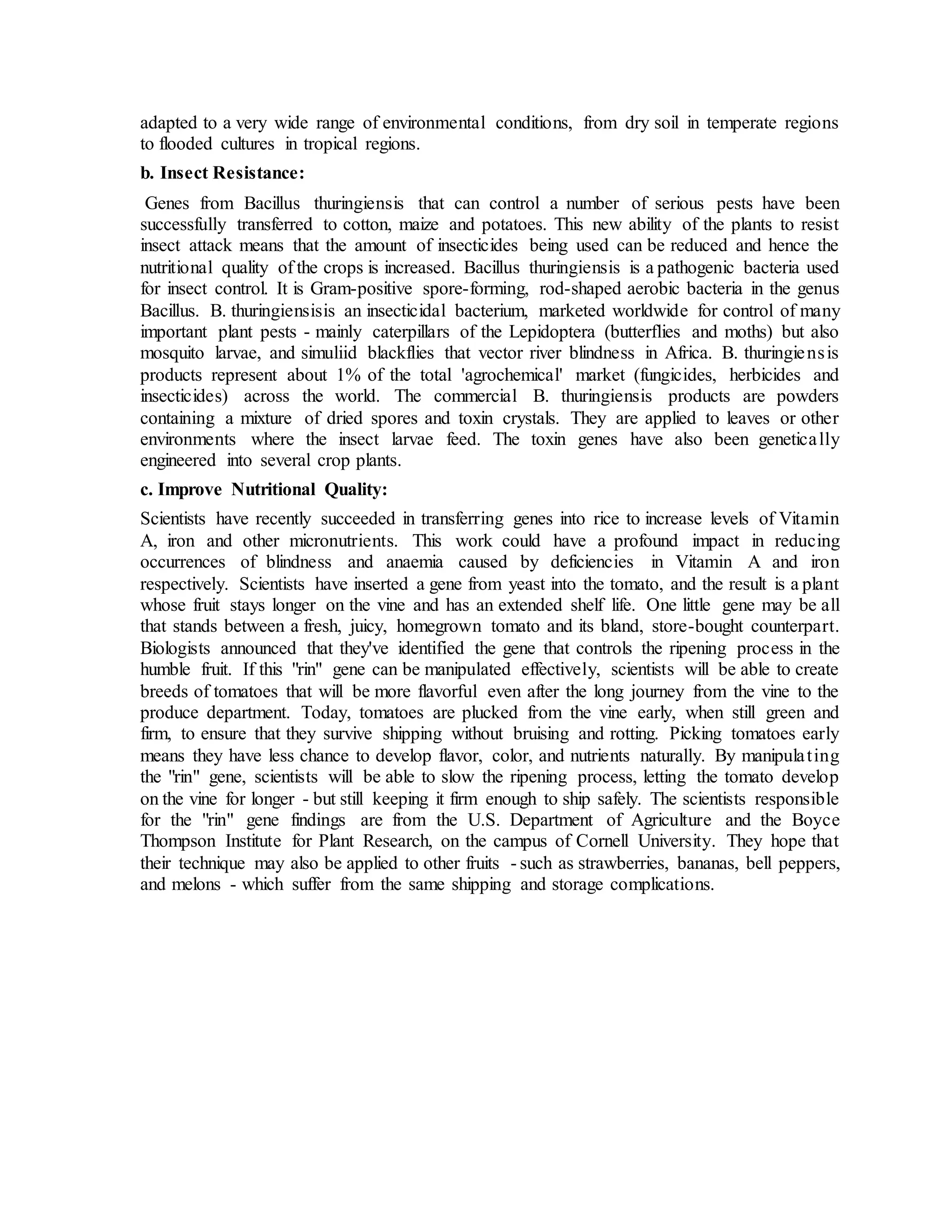 adapted to a very wide range of environmental conditions, from dry soil in temperate regions
to flooded cultures in tropical regions.
b. Insect Resistance:
Genes from Bacillus thuringiensis that can control a number of serious pests have been
successfully transferred to cotton, maize and potatoes. This new ability of the plants to resist
insect attack means that the amount of insecticides being used can be reduced and hence the
nutritional quality of the crops is increased. Bacillus thuringiensis is a pathogenic bacteria used
for insect control. It is Gram-positive spore-forming, rod-shaped aerobic bacteria in the genus
Bacillus. B. thuringiensisis an insecticidal bacterium, marketed worldwide for control of many
important plant pests - mainly caterpillars of the Lepidoptera (butterflies and moths) but also
mosquito larvae, and simuliid blackflies that vector river blindness in Africa. B. thuringiensis
products represent about 1% of the total 'agrochemical' market (fungicides, herbicides and
insecticides) across the world. The commercial B. thuringiensis products are powders
containing a mixture of dried spores and toxin crystals. They are applied to leaves or other
environments where the insect larvae feed. The toxin genes have also been genetically
engineered into several crop plants.
c. Improve Nutritional Quality:
Scientists have recently succeeded in transferring genes into rice to increase levels of Vitamin
A, iron and other micronutrients. This work could have a profound impact in reducing
occurrences of blindness and anaemia caused by deficiencies in Vitamin A and iron
respectively. Scientists have inserted a gene from yeast into the tomato, and the result is a plant
whose fruit stays longer on the vine and has an extended shelf life. One little gene may be all
that stands between a fresh, juicy, homegrown tomato and its bland, store-bought counterpart.
Biologists announced that they've identified the gene that controls the ripening process in the
humble fruit. If this "rin" gene can be manipulated effectively, scientists will be able to create
breeds of tomatoes that will be more flavorful even after the long journey from the vine to the
produce department. Today, tomatoes are plucked from the vine early, when still green and
firm, to ensure that they survive shipping without bruising and rotting. Picking tomatoes early
means they have less chance to develop flavor, color, and nutrients naturally. By manipulating
the "rin" gene, scientists will be able to slow the ripening process, letting the tomato develop
on the vine for longer - but still keeping it firm enough to ship safely. The scientists responsible
for the "rin" gene findings are from the U.S. Department of Agriculture and the Boyce
Thompson Institute for Plant Research, on the campus of Cornell University. They hope that
their technique may also be applied to other fruits - such as strawberries, bananas, bell peppers,
and melons - which suffer from the same shipping and storage complications.
 