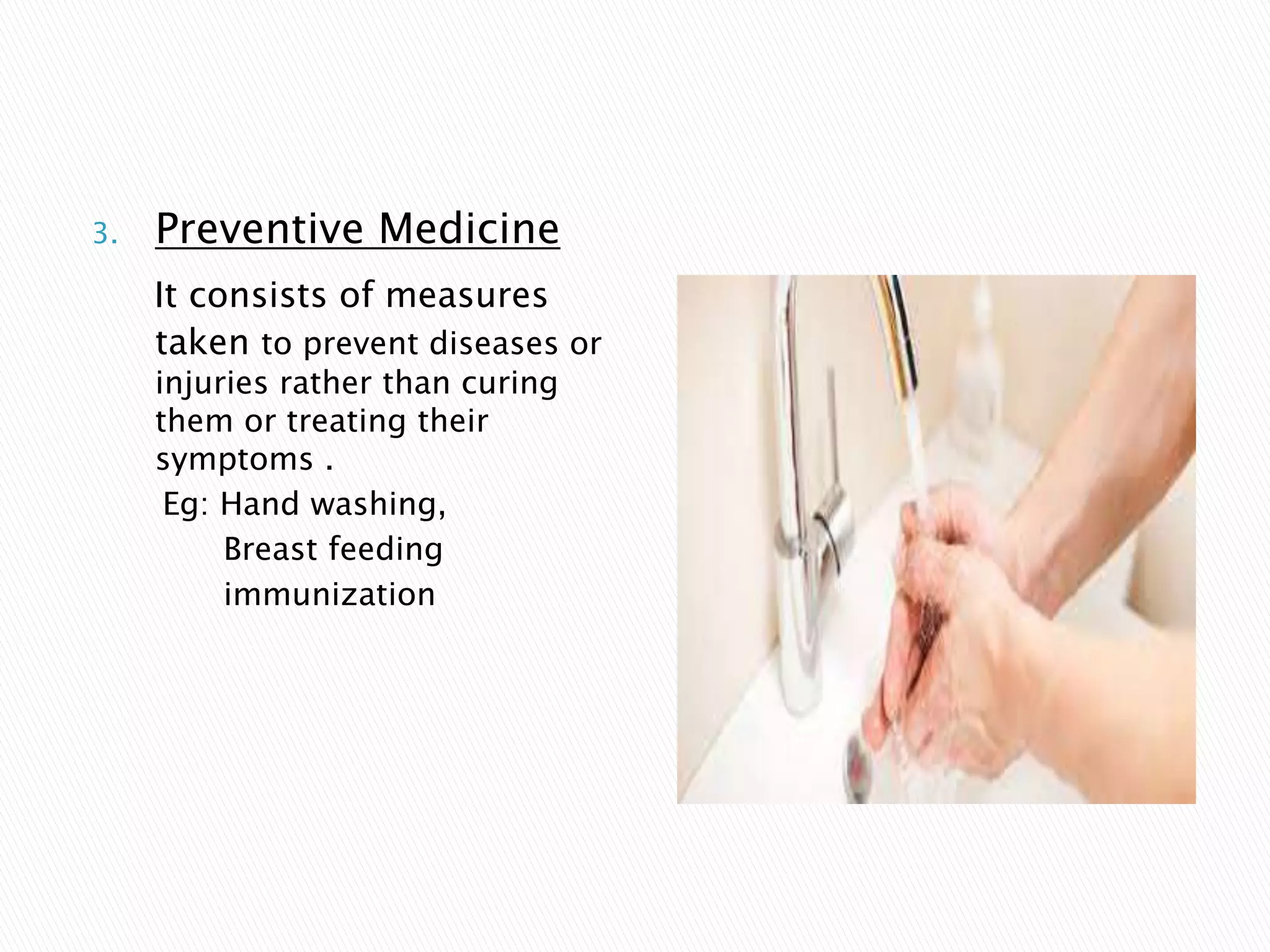 3. Preventive Medicine
It consists of measures
taken to prevent diseases or
injuries rather than curing
them or treating their
symptoms .
Eg: Hand washing,
Breast feeding
immunization
 