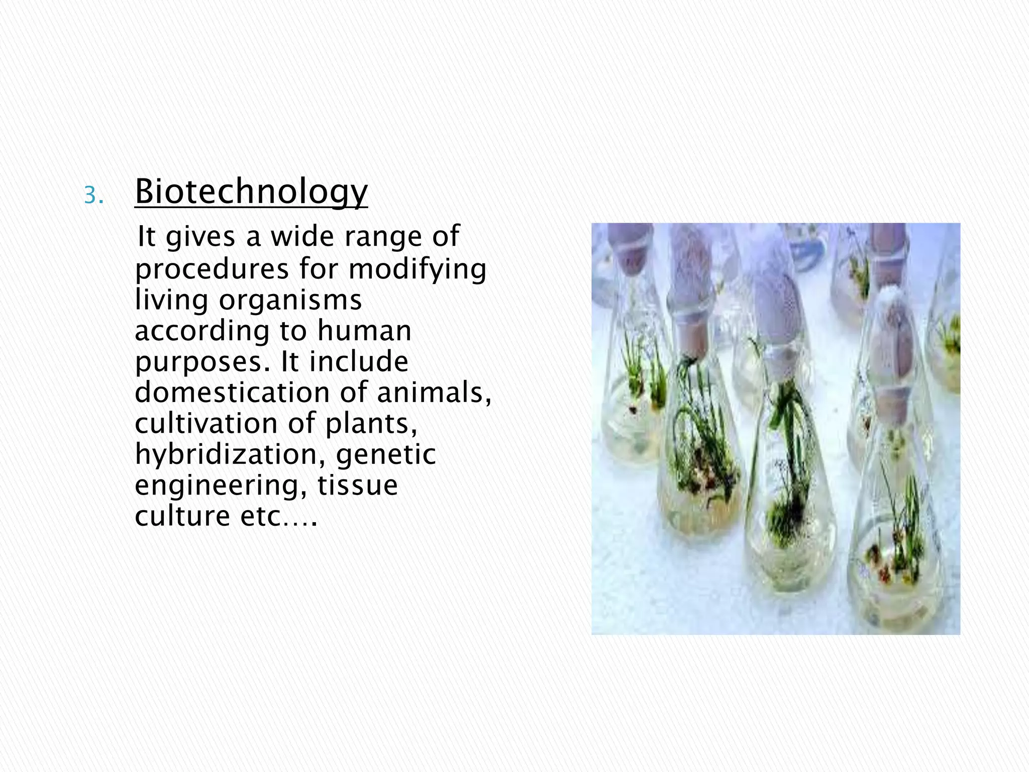 3. Biotechnology
It gives a wide range of
procedures for modifying
living organisms
according to human
purposes. It include
domestication of animals,
cultivation of plants,
hybridization, genetic
engineering, tissue
culture etc….
 