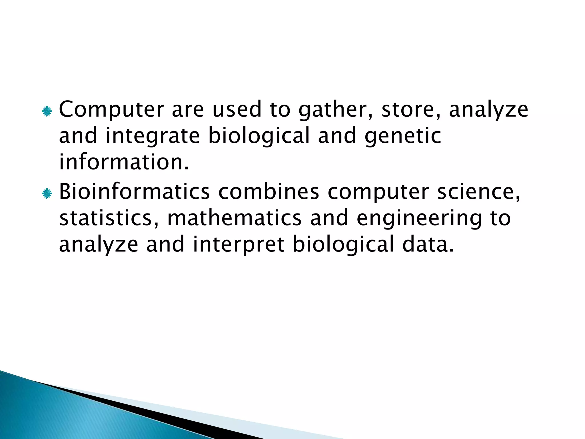 Computer are used to gather, store, analyze
and integrate biological and genetic
information.
Bioinformatics combines computer science,
statistics, mathematics and engineering to
analyze and interpret biological data.
 