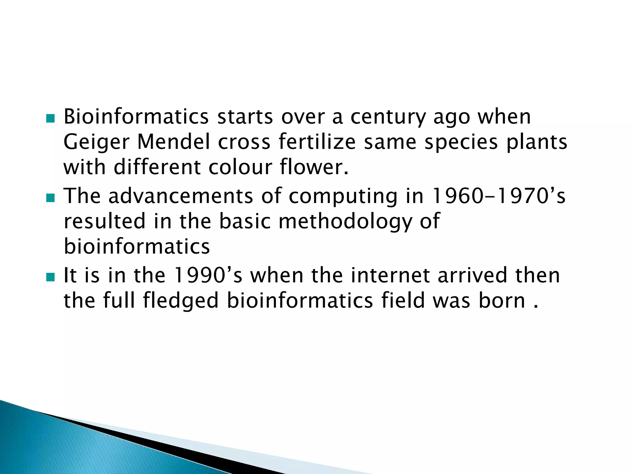 Bioinformatics starts over a century ago when
Geiger Mendel cross fertilize same species plants
with different colour flower.
The advancements of computing in 1960-1970’s
resulted in the basic methodology of
bioinformatics
It is in the 1990’s when the internet arrived then
the full fledged bioinformatics field was born .
 