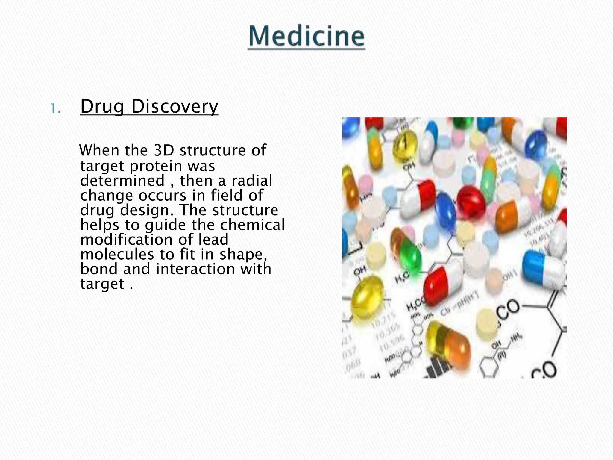 1. Drug Discovery
When the 3D structure of
target protein was
determined , then a radial
change occurs in field of
drug design. The structure
helps to guide the chemical
modification of lead
molecules to fit in shape,
bond and interaction with
target .
 