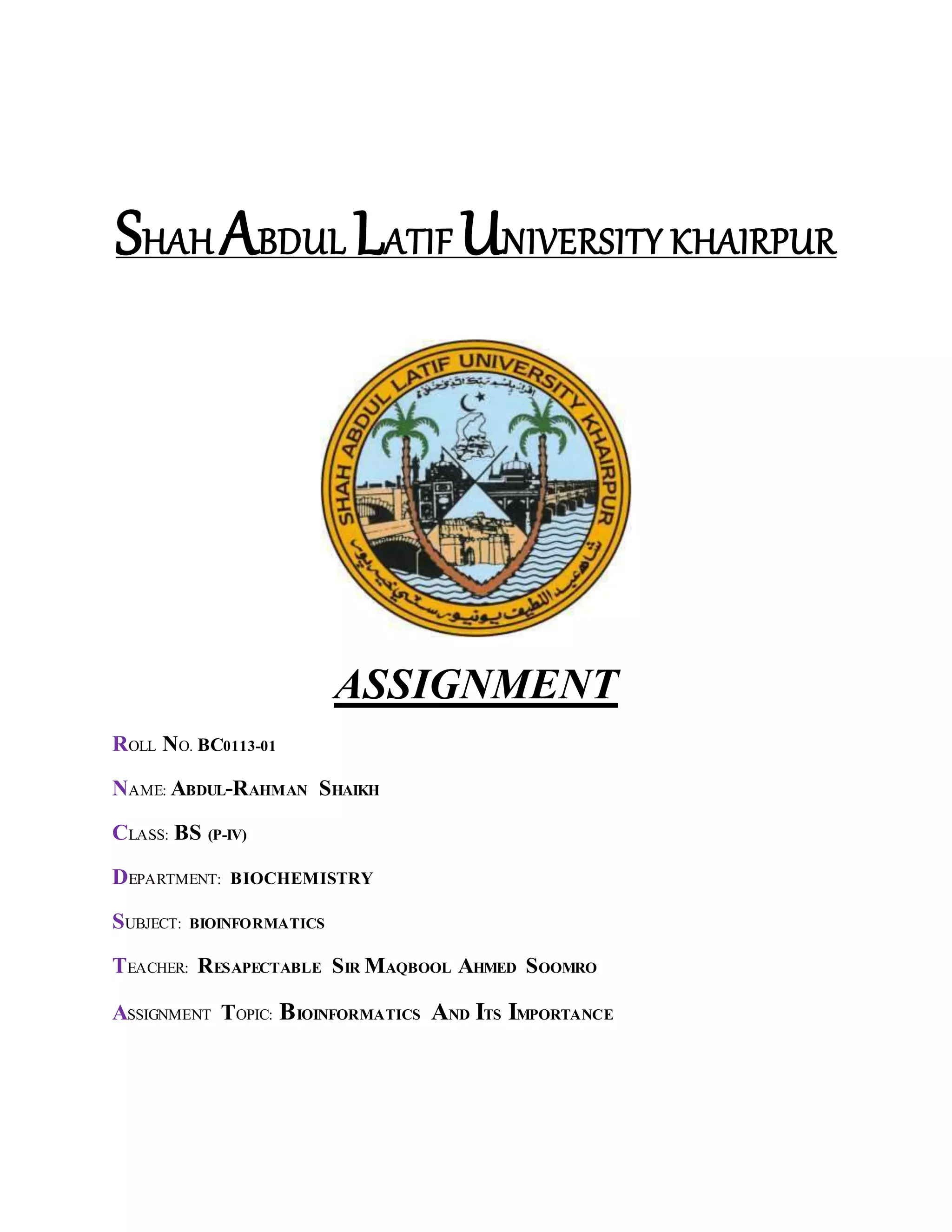 SHAH ABDUL LATIF UNIVERSITY KHAIRPUR
ASSIGNMENT
ROLL NO. BC0113-01
NAME: ABDUL-RAHMAN SHAIKH
CLASS: BS (P-IV)
DEPARTMENT: BIOCHEMISTRY
SUBJECT: BIOINFORMATICS
TEACHER: RESAPECTABLE SIR MAQBOOL AHMED SOOMRO
ASSIGNMENT TOPIC: BIOINFORMATICS AND ITS IMPORTANCE
 