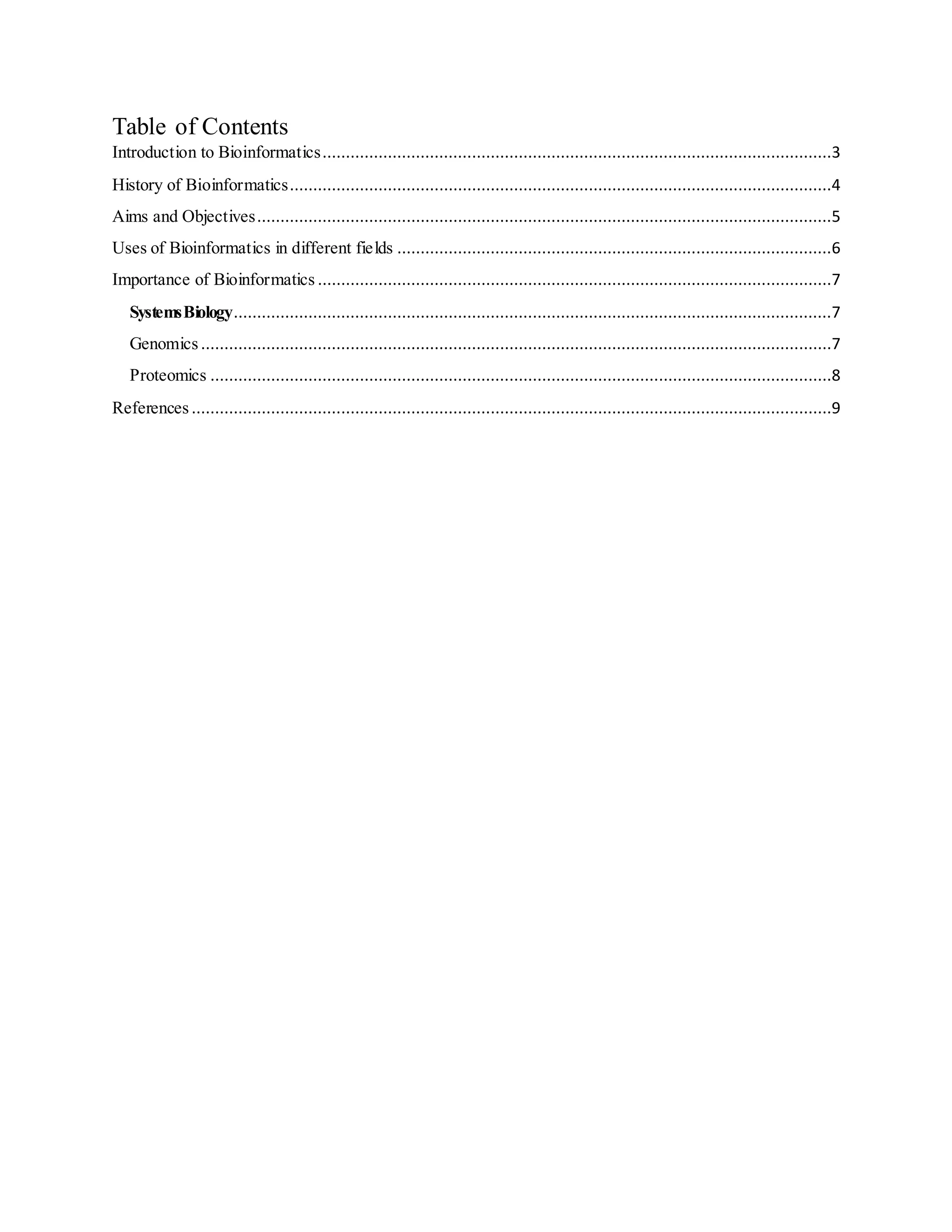 Table of Contents
Introduction to Bioinformatics.............................................................................................................3
History of Bioinformatics....................................................................................................................4
Aims and Objectives...........................................................................................................................5
Uses of Bioinformatics in different fields .............................................................................................6
Importance of Bioinformatics ..............................................................................................................7
SystemsBiology................................................................................................................................7
Genomics .......................................................................................................................................7
Proteomics .....................................................................................................................................8
References .........................................................................................................................................9
 