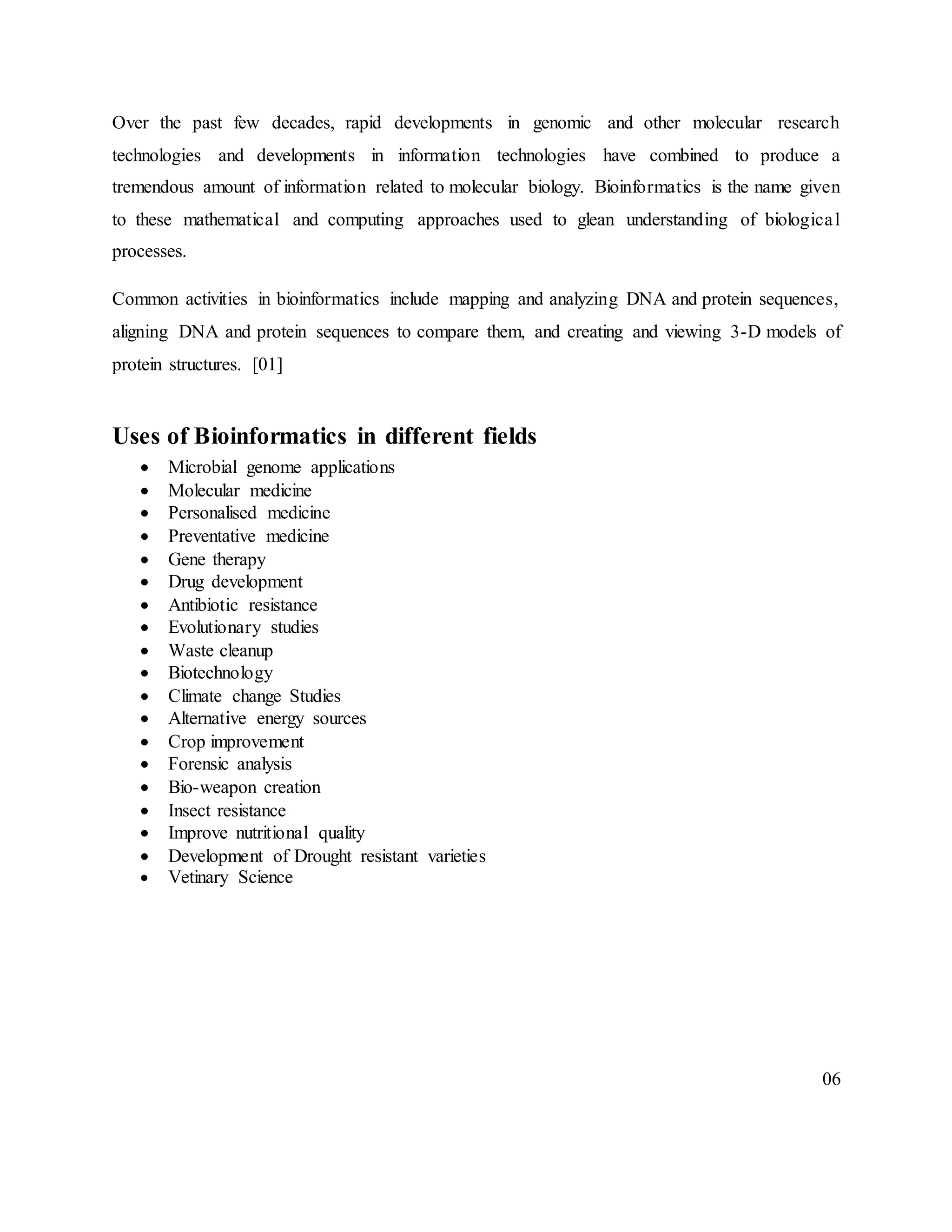 Over the past few decades, rapid developments in genomic and other molecular research
technologies and developments in information technologies have combined to produce a
tremendous amount of information related to molecular biology. Bioinformatics is the name given
to these mathematical and computing approaches used to glean understanding of biological
processes.
Common activities in bioinformatics include mapping and analyzing DNA and protein sequences,
aligning DNA and protein sequences to compare them, and creating and viewing 3-D models of
protein structures. [01]
Uses of Bioinformatics in different fields
 Microbial genome applications
 Molecular medicine
 Personalised medicine
 Preventative medicine
 Gene therapy
 Drug development
 Antibiotic resistance
 Evolutionary studies
 Waste cleanup
 Biotechnology
 Climate change Studies
 Alternative energy sources
 Crop improvement
 Forensic analysis
 Bio-weapon creation
 Insect resistance
 Improve nutritional quality
 Development of Drought resistant varieties
 Vetinary Science
06
 