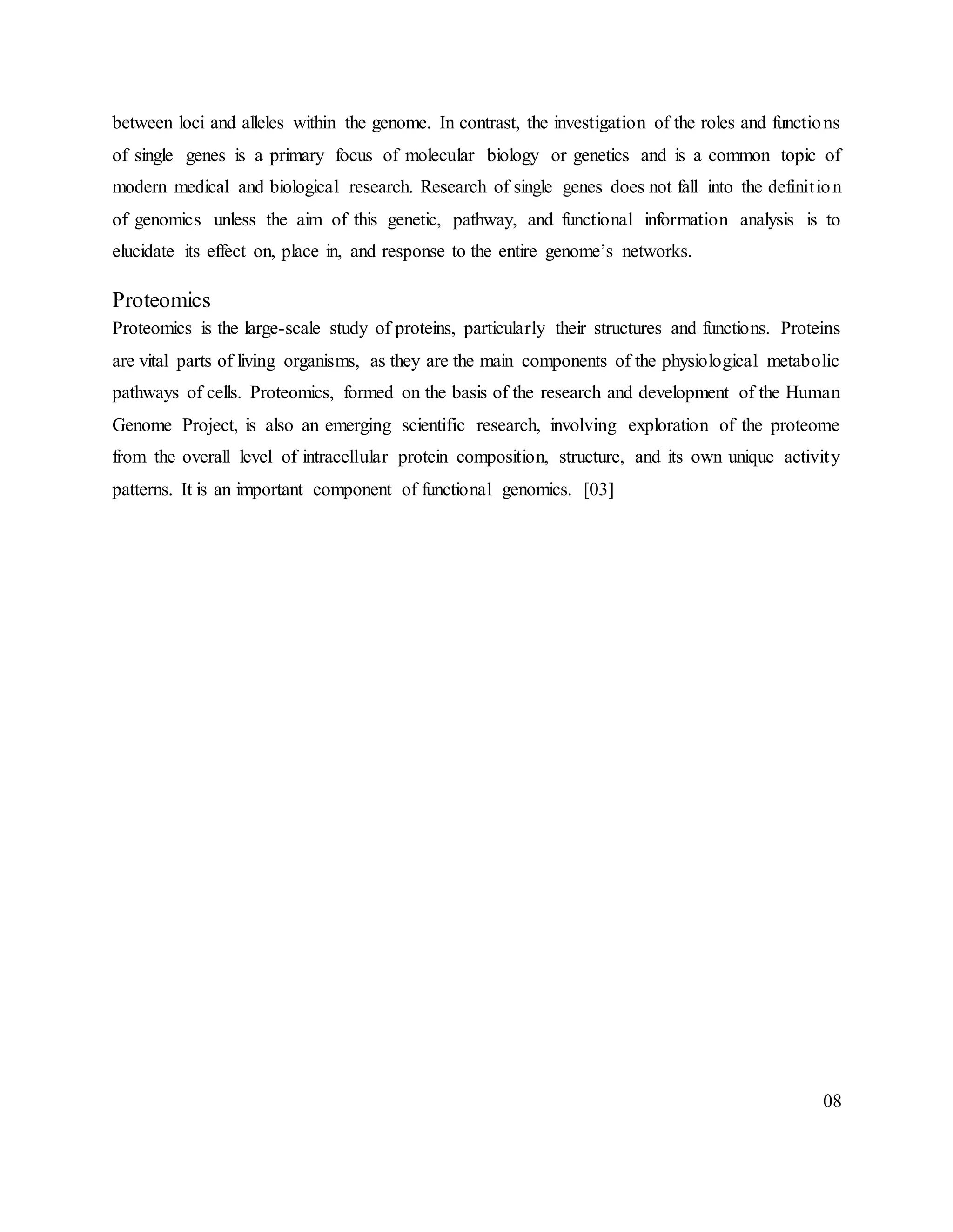 between loci and alleles within the genome. In contrast, the investigation of the roles and functions
of single genes is a primary focus of molecular biology or genetics and is a common topic of
modern medical and biological research. Research of single genes does not fall into the definition
of genomics unless the aim of this genetic, pathway, and functional information analysis is to
elucidate its effect on, place in, and response to the entire genome’s networks.
Proteomics
Proteomics is the large-scale study of proteins, particularly their structures and functions. Proteins
are vital parts of living organisms, as they are the main components of the physiological metabolic
pathways of cells. Proteomics, formed on the basis of the research and development of the Human
Genome Project, is also an emerging scientific research, involving exploration of the proteome
from the overall level of intracellular protein composition, structure, and its own unique activity
patterns. It is an important component of functional genomics. [03]
08
 