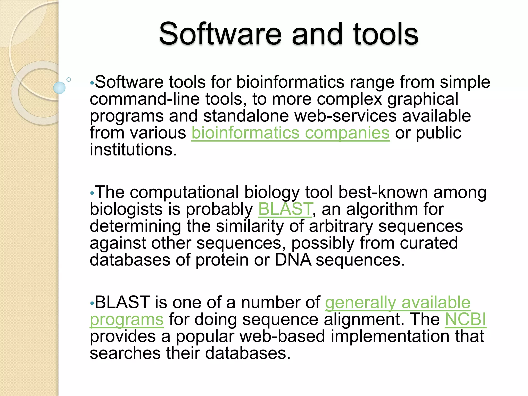 Software and tools
•Software tools for bioinformatics range from simple
command-line tools, to more complex graphical
programs and standalone web-services available
from various bioinformatics companies or public
institutions.
•The computational biology tool best-known among
biologists is probably BLAST, an algorithm for
determining the similarity of arbitrary sequences
against other sequences, possibly from curated
databases of protein or DNA sequences.
•BLAST is one of a number of generally available
programs for doing sequence alignment. The NCBI
provides a popular web-based implementation that
searches their databases.
 