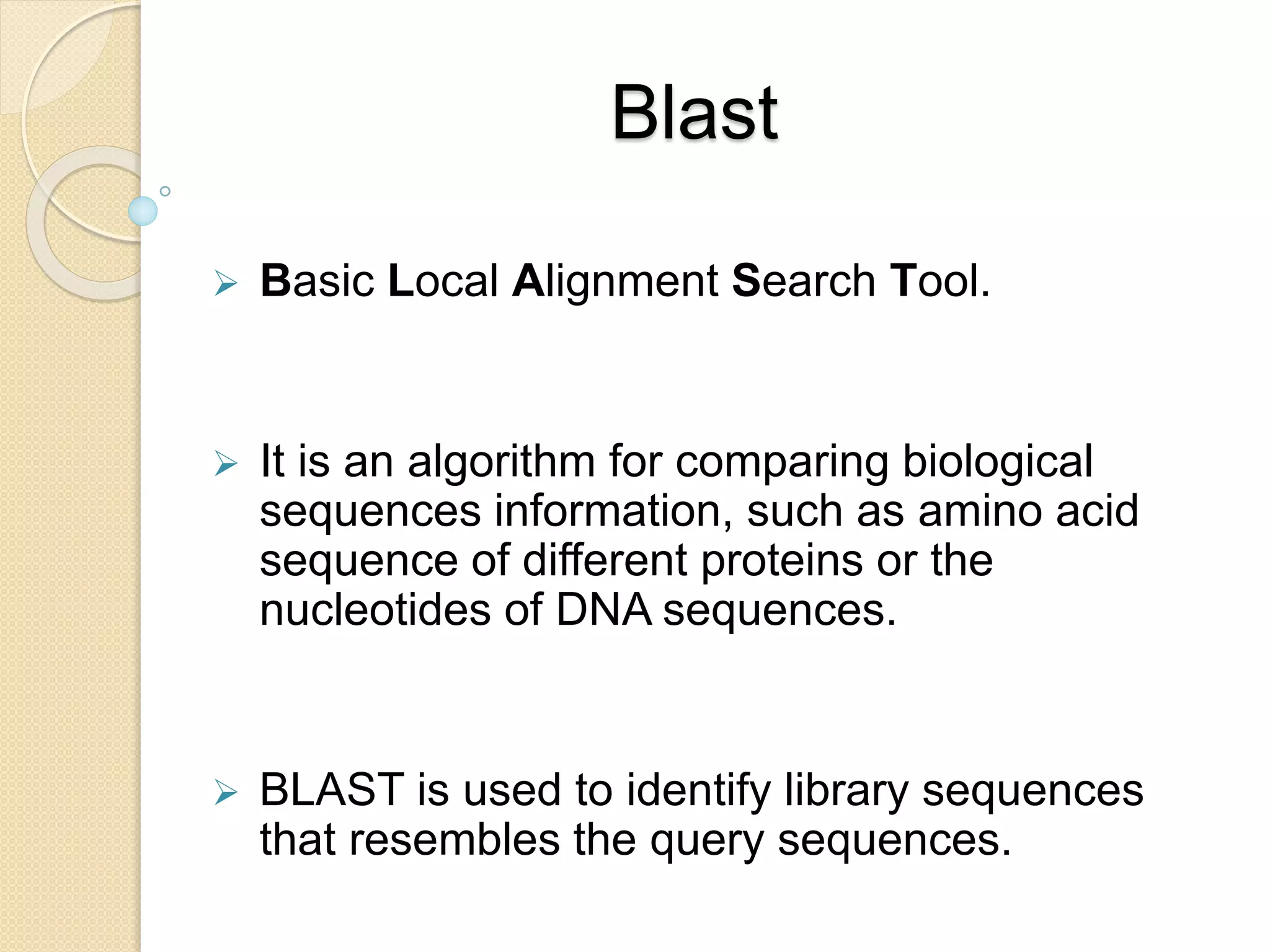 Blast
 Basic Local Alignment Search Tool.
 It is an algorithm for comparing biological
sequences information, such as amino acid
sequence of different proteins or the
nucleotides of DNA sequences.
 BLAST is used to identify library sequences
that resembles the query sequences.
 