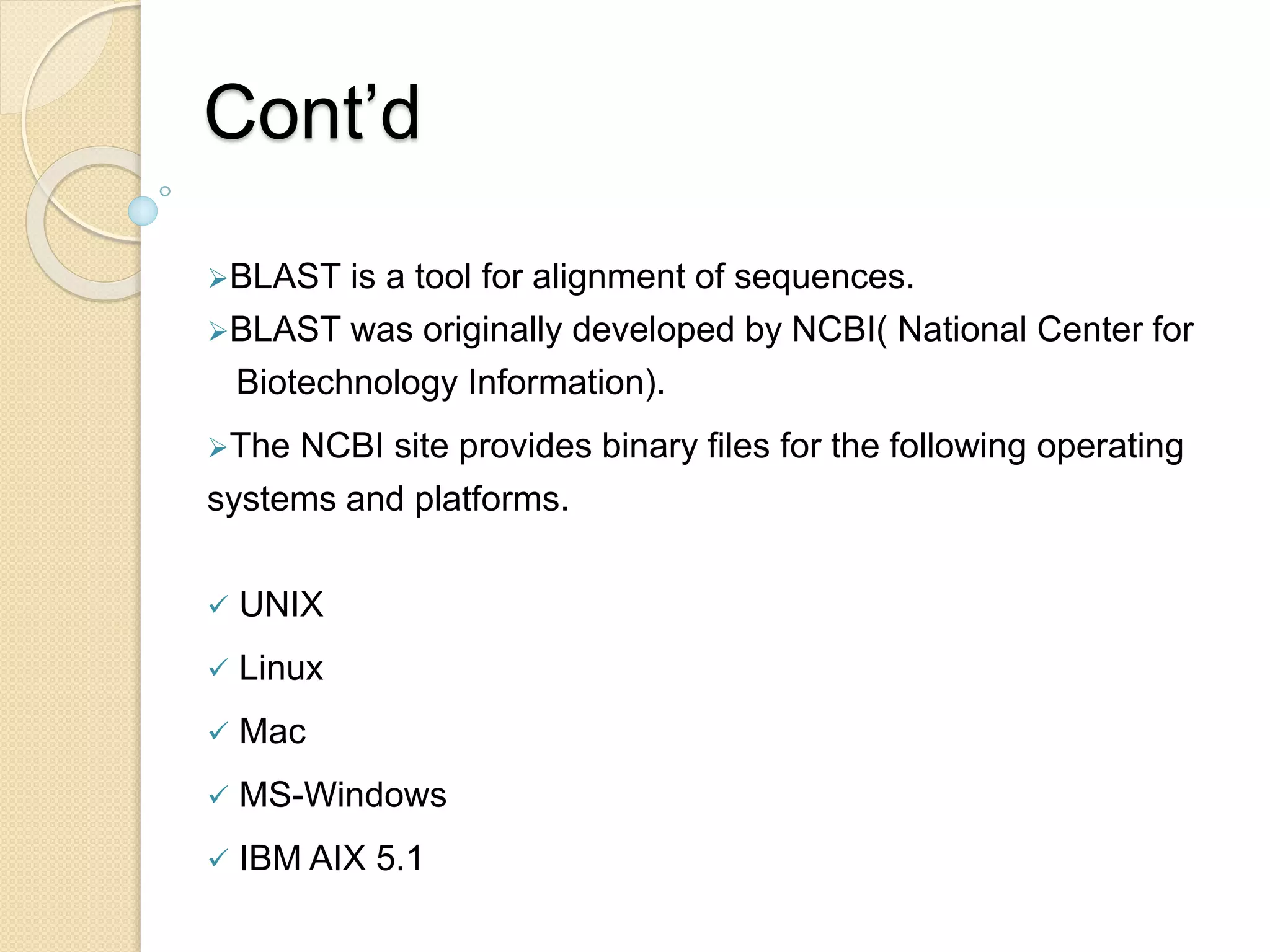 Cont’d
BLAST is a tool for alignment of sequences.
BLAST was originally developed by NCBI( National Center for
Biotechnology Information).
The NCBI site provides binary files for the following operating
systems and platforms.
 UNIX
 Linux
 Mac
 MS-Windows
 IBM AIX 5.1
 