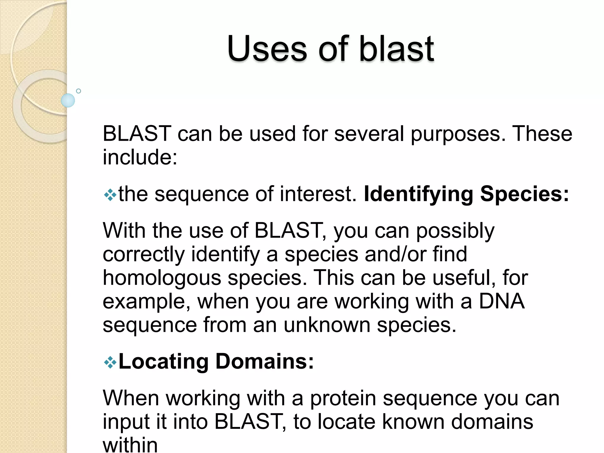Uses of blast
BLAST can be used for several purposes. These
include:
the sequence of interest. Identifying Species:
With the use of BLAST, you can possibly
correctly identify a species and/or find
homologous species. This can be useful, for
example, when you are working with a DNA
sequence from an unknown species.
Locating Domains:
When working with a protein sequence you can
input it into BLAST, to locate known domains
within
 