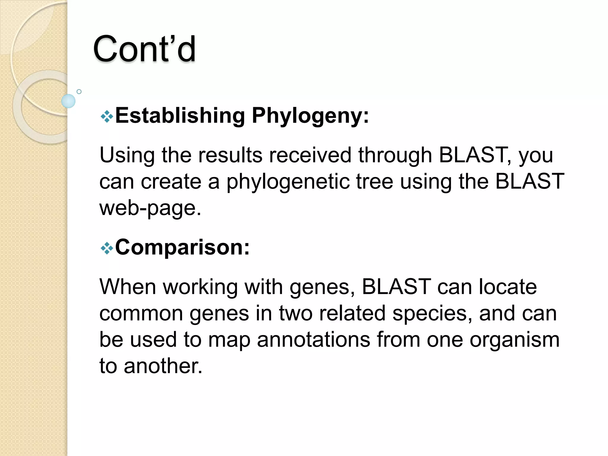Cont’d
Establishing Phylogeny:
Using the results received through BLAST, you
can create a phylogenetic tree using the BLAST
web-page.
Comparison:
When working with genes, BLAST can locate
common genes in two related species, and can
be used to map annotations from one organism
to another.
 