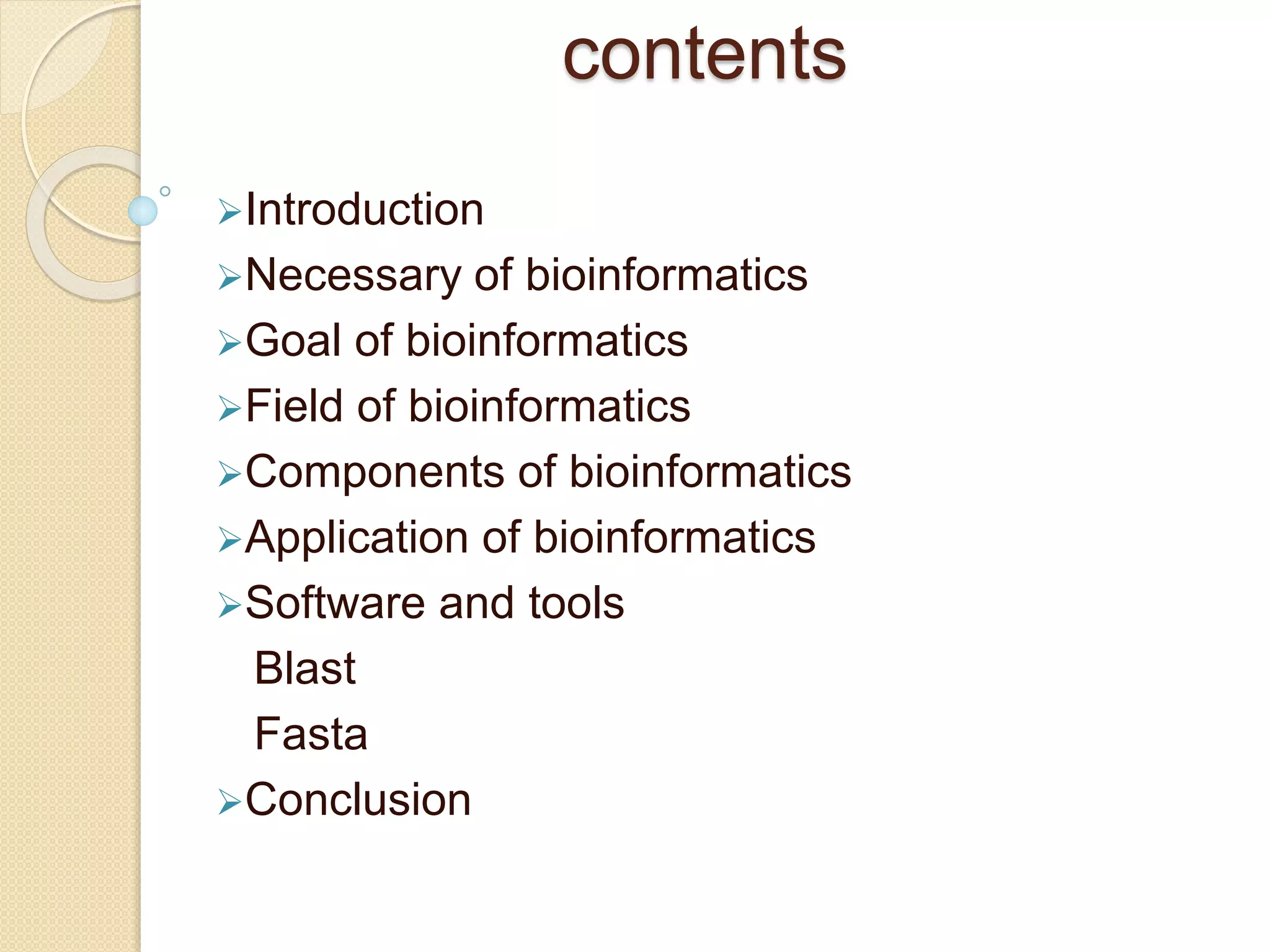contents
Introduction
Necessary of bioinformatics
Goal of bioinformatics
Field of bioinformatics
Components of bioinformatics
Application of bioinformatics
Software and tools
Blast
Fasta
Conclusion
 