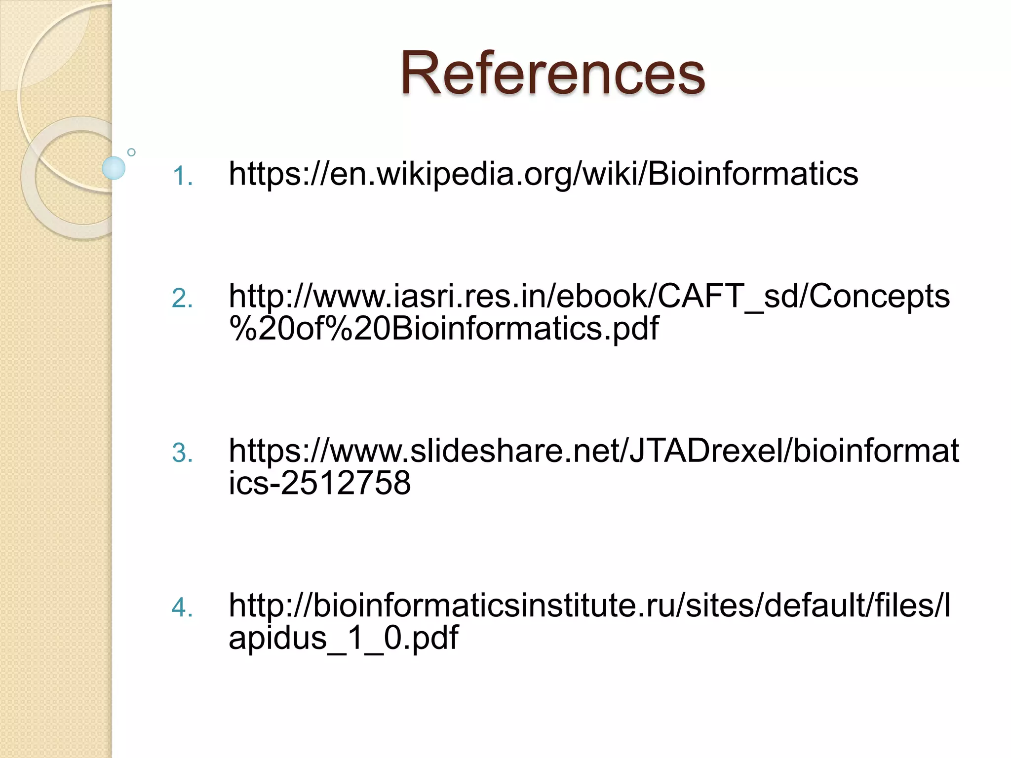 References
1. https://en.wikipedia.org/wiki/Bioinformatics
2. http://www.iasri.res.in/ebook/CAFT_sd/Concepts
%20of%20Bioinformatics.pdf
3. https://www.slideshare.net/JTADrexel/bioinformat
ics-2512758
4. http://bioinformaticsinstitute.ru/sites/default/files/l
apidus_1_0.pdf
 