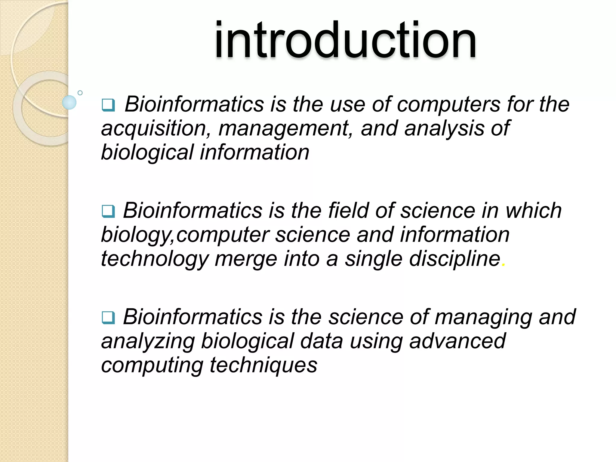 introduction
 Bioinformatics is the use of computers for the
acquisition, management, and analysis of
biological information
 Bioinformatics is the field of science in which
biology,computer science and information
technology merge into a single discipline.
 Bioinformatics is the science of managing and
analyzing biological data using advanced
computing techniques
 