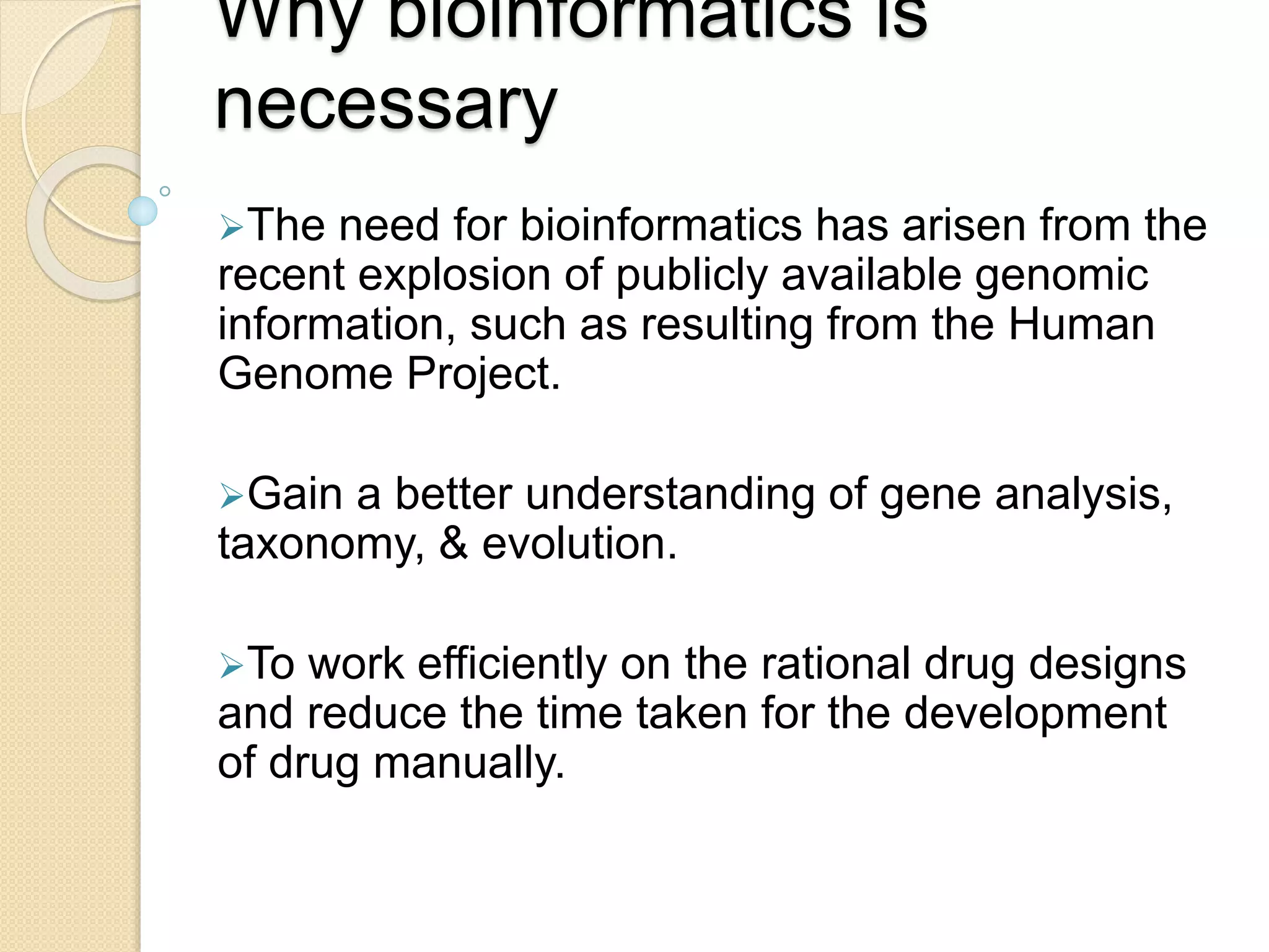 Why bioinformatics is
necessary
The need for bioinformatics has arisen from the
recent explosion of publicly available genomic
information, such as resulting from the Human
Genome Project.
Gain a better understanding of gene analysis,
taxonomy, & evolution.
To work efficiently on the rational drug designs
and reduce the time taken for the development
of drug manually.
 