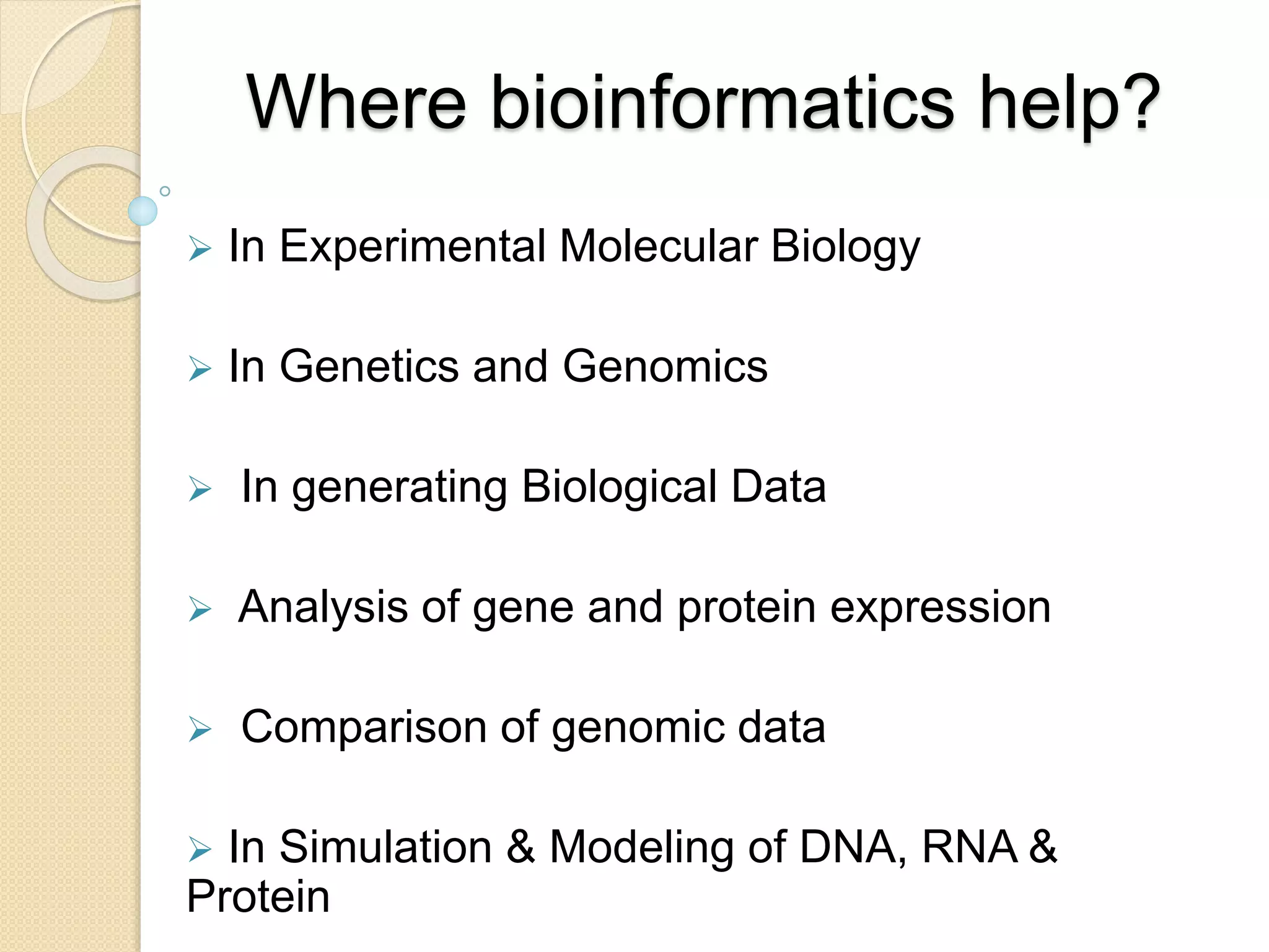 Where bioinformatics help?
 In Experimental Molecular Biology
 In Genetics and Genomics
 In generating Biological Data
 Analysis of gene and protein expression
 Comparison of genomic data
 In Simulation & Modeling of DNA, RNA &
Protein
 