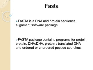 Fasta
FASTA is a DNA and protein sequence
alignment software package.
FASTA package contains programs for protein:
protein, DNA:DNA, protein : translated DNA ,
and ordered or unordered peptide searches.
 