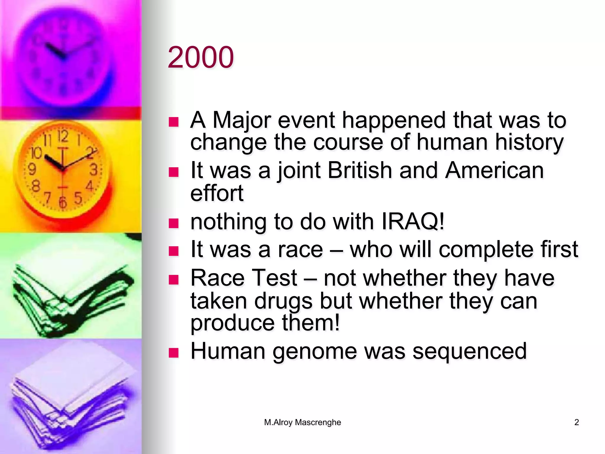 M.Alroy Mascrenghe 2
2000
n  A Major event happened that was to
change the course of human history
n  It was a joint British and American
effort
n  nothing to do with IRAQ!
n  It was a race – who will complete first
n  Race Test – not whether they have
taken drugs but whether they can
produce them!
n  Human genome was sequenced
 
