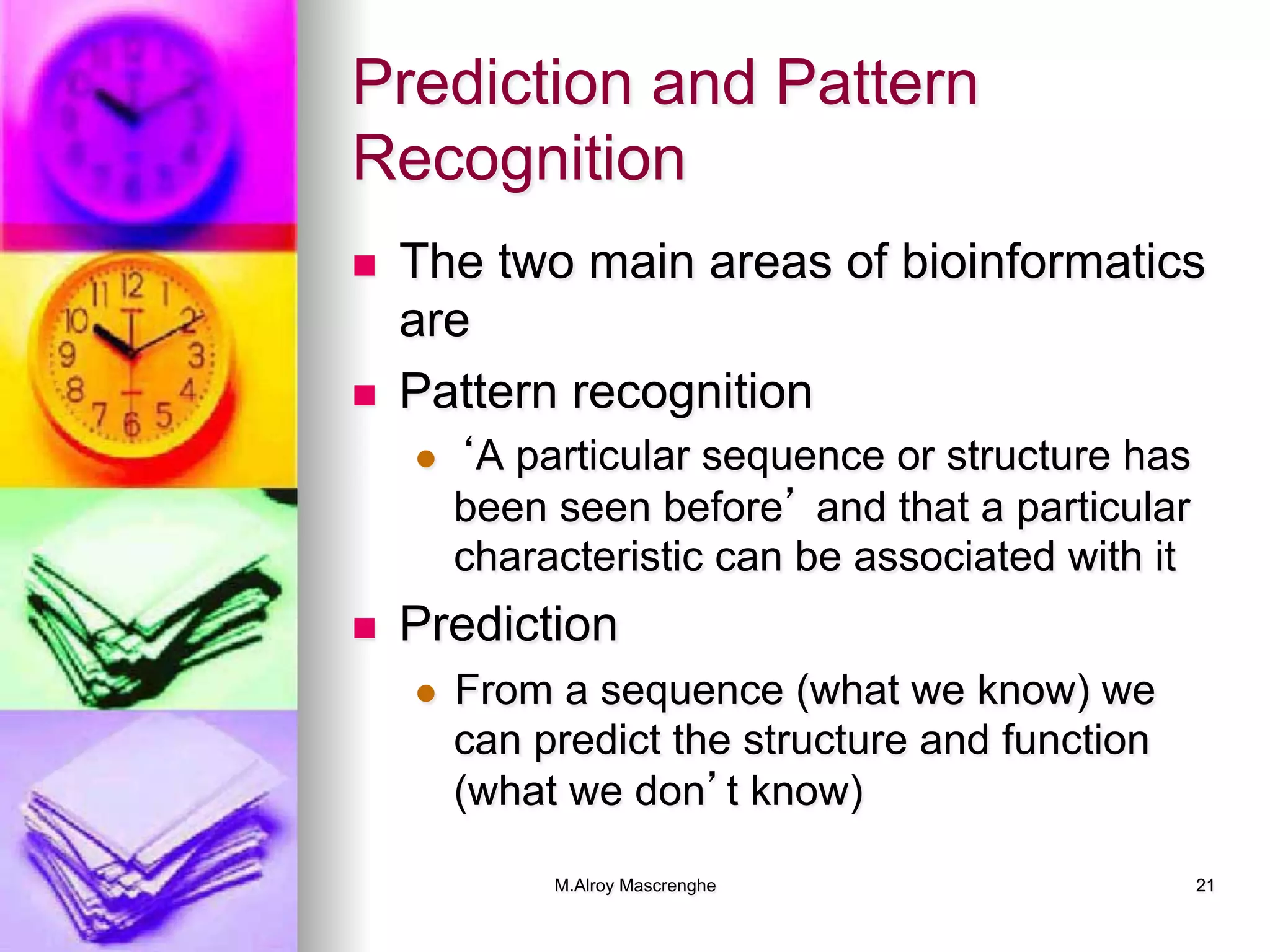 M.Alroy Mascrenghe 21
Prediction and Pattern
Recognition
n  The two main areas of bioinformatics
are
n  Pattern recognition
l  ‘A particular sequence or structure has
been seen before’ and that a particular
characteristic can be associated with it
n  Prediction
l  From a sequence (what we know) we
can predict the structure and function
(what we don’t know)
 