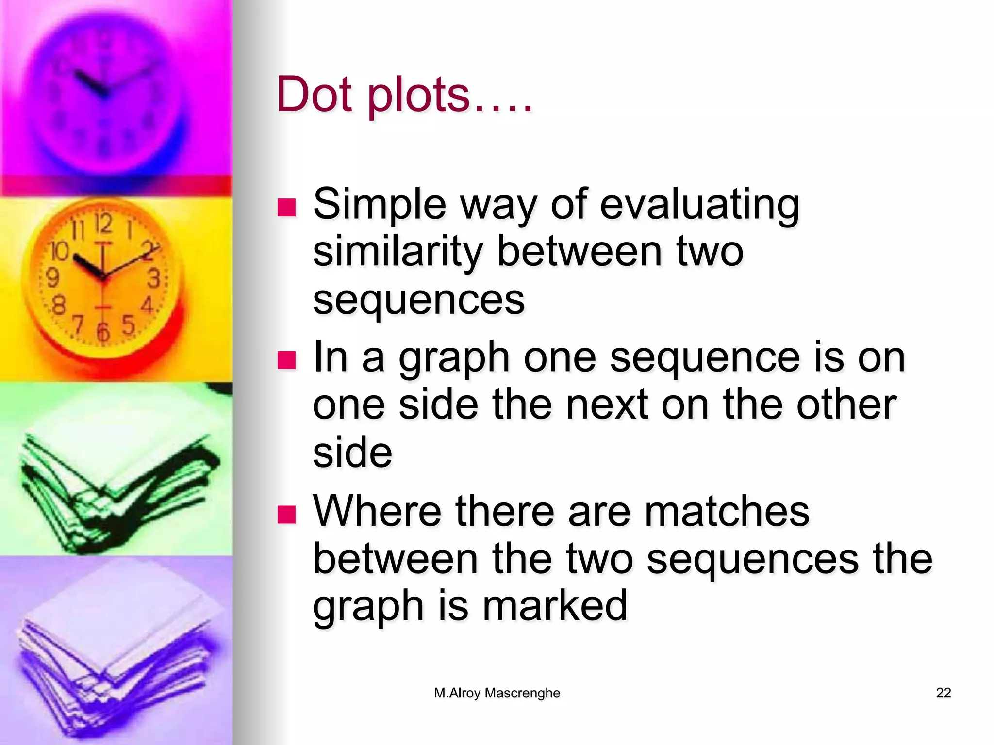 M.Alroy Mascrenghe 22
Dot plots….
n  Simple way of evaluating
similarity between two
sequences
n  In a graph one sequence is on
one side the next on the other
side
n  Where there are matches
between the two sequences the
graph is marked
 