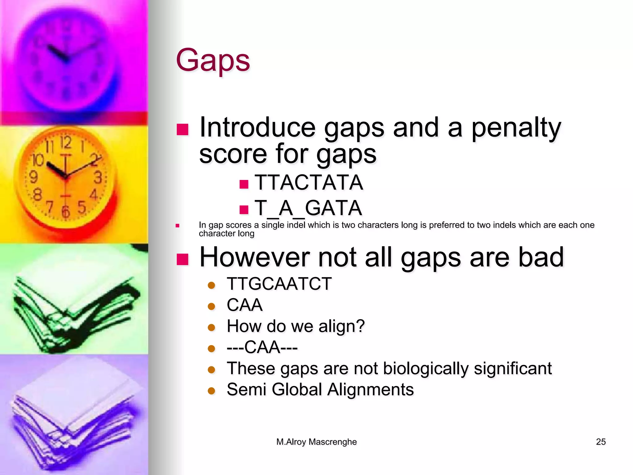 M.Alroy Mascrenghe 25
Gaps
n  Introduce gaps and a penalty
score for gaps
n  TTACTATA
n  T_A_GATA
n  In gap scores a single indel which is two characters long is preferred to two indels which are each one
character long
n  However not all gaps are bad
l  TTGCAATCT
l  CAA
l  How do we align?
l  ---CAA---
l  These gaps are not biologically significant
l  Semi Global Alignments
 